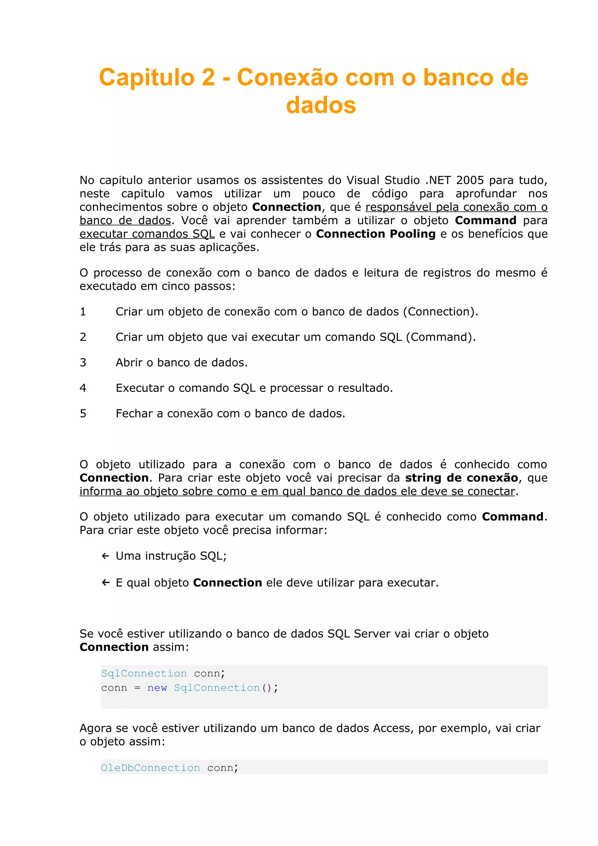 Capitulo 2 - Conexão com o banco de
dados
No capitulo anterior usamos os assistentes do Visual Studio .NET 2005 para tudo,
neste capitulo vamos utilizar um pouco de código para aprofundar nos
conhecimentos sobre o objeto Connection, que é responsável pela conexão com o
banco de dados. Você vai aprender também a utilizar o objeto Command para
executar comandos SQL e vai conhecer o Connection Pooling e os benefícios que
ele trás para as suas aplicações.
O processo de conexão com o banco de dados e leitura de registros do mesmo é
executado em cinco passos:
1 Criar um objeto de conexão com o banco de dados (Connection).
2 Criar um objeto que vai executar um comando SQL (Command).
3 Abrir o banco de dados.
4 Executar o comando SQL e processar o resultado.
5 Fechar a conexão com o banco de dados.
O objeto utilizado para a conexão com o banco de dados é conhecido como
Connection. Para criar este objeto você vai precisar da string de conexão, que
informa ao objeto sobre como e em qual banco de dados ele deve se conectar.
O objeto utilizado para executar um comando SQL é conhecido como Command.
Para criar este objeto você precisa informar:
← Uma instrução SQL;
← E qual objeto Connection ele deve utilizar para executar.
Se você estiver utilizando o banco de dados SQL Server vai criar o objeto
Connection assim:
SqlConnection conn;
conn = new SqlConnection();
Agora se você estiver utilizando um banco de dados Access, por exemplo, vai criar
o objeto assim:
OleDbConnection conn;
 