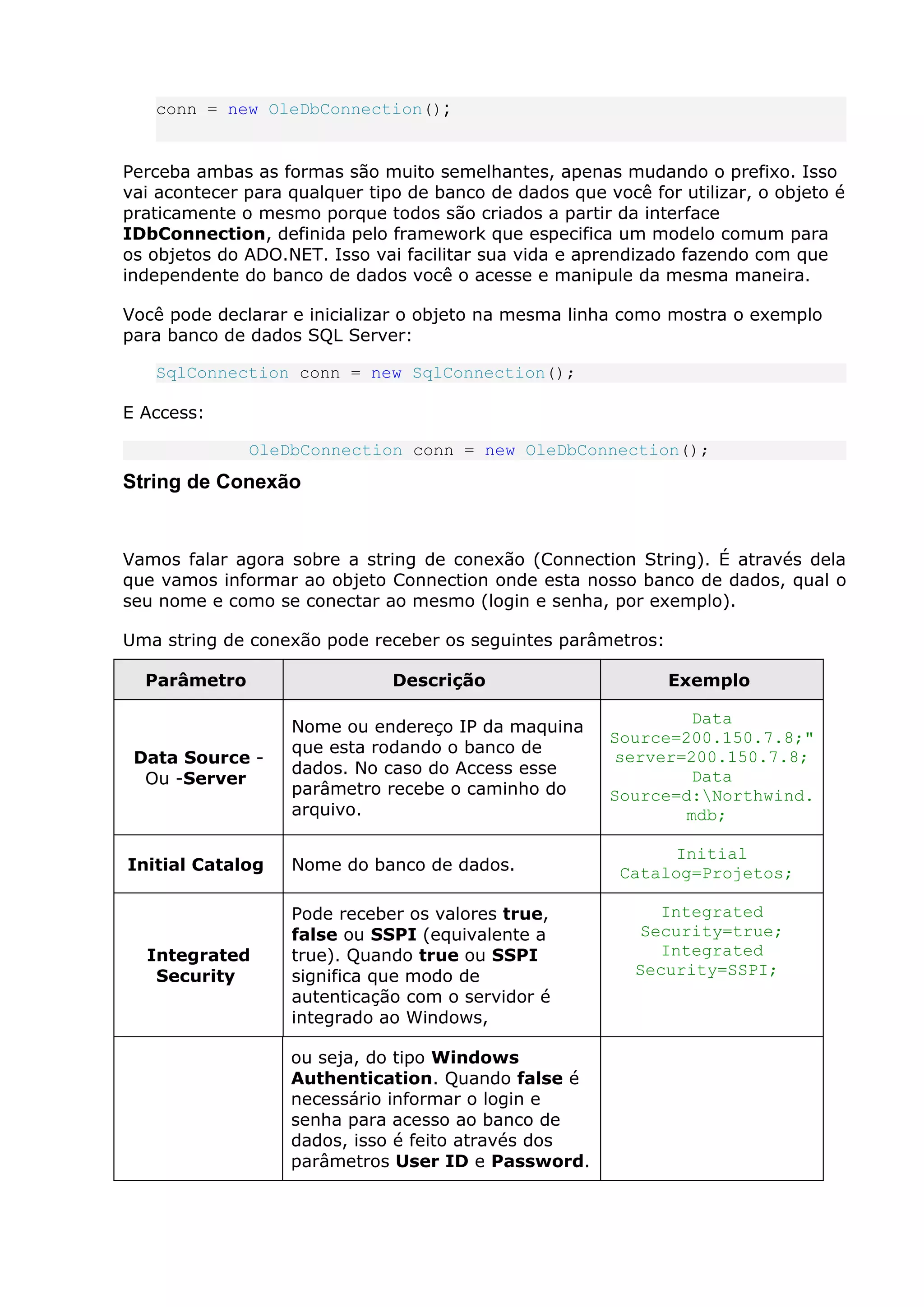 conn = new OleDbConnection();
Perceba ambas as formas são muito semelhantes, apenas mudando o prefixo. Isso
vai acontecer para qualquer tipo de banco de dados que você for utilizar, o objeto é
praticamente o mesmo porque todos são criados a partir da interface
IDbConnection, definida pelo framework que especifica um modelo comum para
os objetos do ADO.NET. Isso vai facilitar sua vida e aprendizado fazendo com que
independente do banco de dados você o acesse e manipule da mesma maneira.
Você pode declarar e inicializar o objeto na mesma linha como mostra o exemplo
para banco de dados SQL Server:
SqlConnection conn = new SqlConnection();
E Access:
OleDbConnection conn = new OleDbConnection();
String de Conexão
Vamos falar agora sobre a string de conexão (Connection String). É através dela
que vamos informar ao objeto Connection onde esta nosso banco de dados, qual o
seu nome e como se conectar ao mesmo (login e senha, por exemplo).
Uma string de conexão pode receber os seguintes parâmetros:
Parâmetro Descrição Exemplo
Data Source -
Ou -Server
Nome ou endereço IP da maquina
que esta rodando o banco de
dados. No caso do Access esse
parâmetro recebe o caminho do
arquivo.
Data
Source=200.150.7.8;"
server=200.150.7.8;
Data
Source=d:Northwind.
mdb;
Initial Catalog Nome do banco de dados.
Initial
Catalog=Projetos;
Integrated
Security
Pode receber os valores true,
false ou SSPI (equivalente a
true). Quando true ou SSPI
significa que modo de
autenticação com o servidor é
integrado ao Windows,
Integrated
Security=true;
Integrated
Security=SSPI;
ou seja, do tipo Windows
Authentication. Quando false é
necessário informar o login e
senha para acesso ao banco de
dados, isso é feito através dos
parâmetros User ID e Password.
 