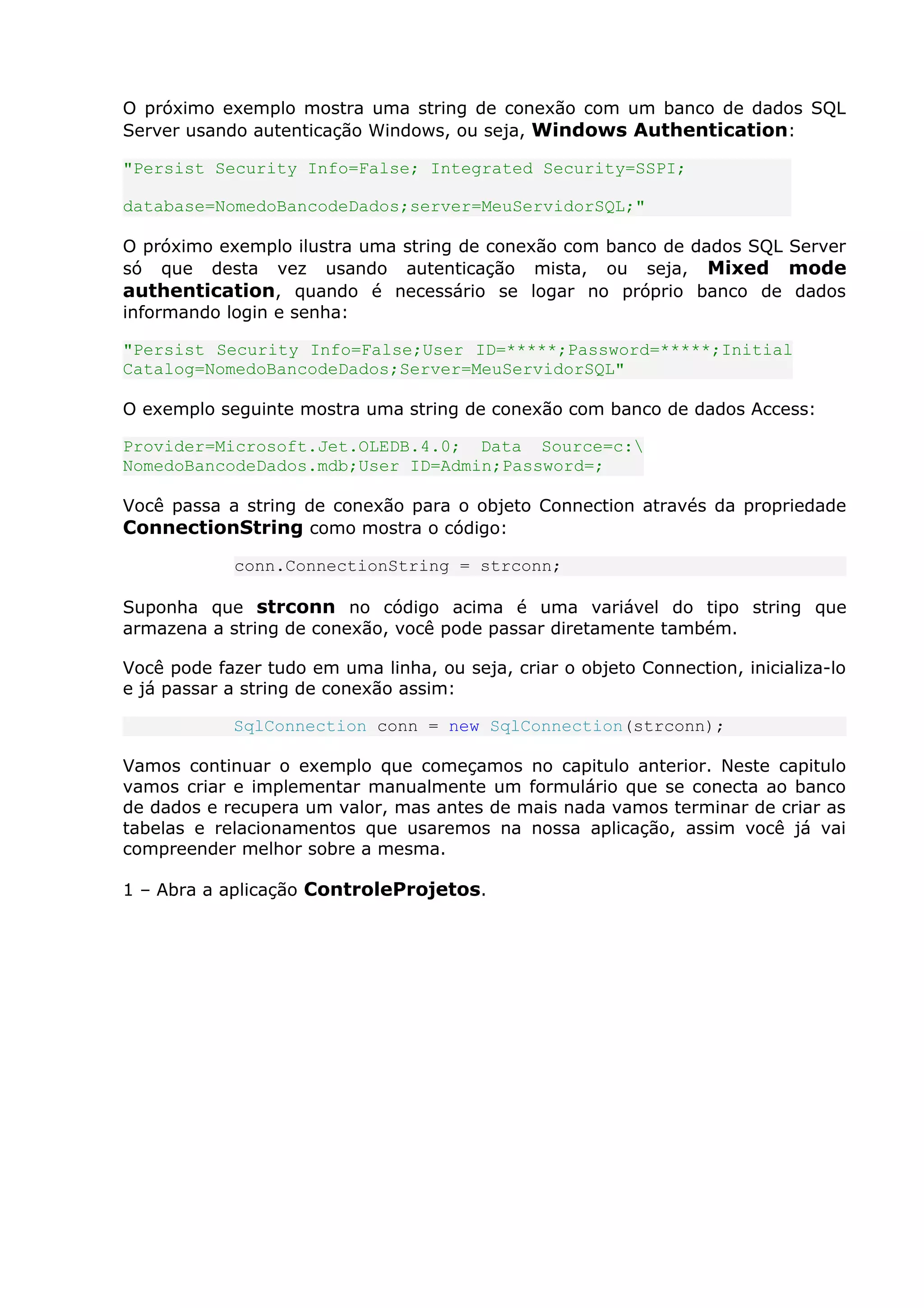 O próximo exemplo mostra uma string de conexão com um banco de dados SQL
Server usando autenticação Windows, ou seja, Windows Authentication:
"Persist Security Info=False; Integrated Security=SSPI;
database=NomedoBancodeDados;server=MeuServidorSQL;"
O próximo exemplo ilustra uma string de conexão com banco de dados SQL Server
só que desta vez usando autenticação mista, ou seja, Mixed mode
authentication, quando é necessário se logar no próprio banco de dados
informando login e senha:
"Persist Security Info=False;User ID=*****;Password=*****;Initial
Catalog=NomedoBancodeDados;Server=MeuServidorSQL"
O exemplo seguinte mostra uma string de conexão com banco de dados Access:
Provider=Microsoft.Jet.OLEDB.4.0; Data Source=c:
NomedoBancodeDados.mdb;User ID=Admin;Password=;
Você passa a string de conexão para o objeto Connection através da propriedade
ConnectionString como mostra o código:
conn.ConnectionString = strconn;
Suponha que strconn no código acima é uma variável do tipo string que
armazena a string de conexão, você pode passar diretamente também.
Você pode fazer tudo em uma linha, ou seja, criar o objeto Connection, inicializa-lo
e já passar a string de conexão assim:
SqlConnection conn = new SqlConnection(strconn);
Vamos continuar o exemplo que começamos no capitulo anterior. Neste capitulo
vamos criar e implementar manualmente um formulário que se conecta ao banco
de dados e recupera um valor, mas antes de mais nada vamos terminar de criar as
tabelas e relacionamentos que usaremos na nossa aplicação, assim você já vai
compreender melhor sobre a mesma.
1 – Abra a aplicação ControleProjetos.
 