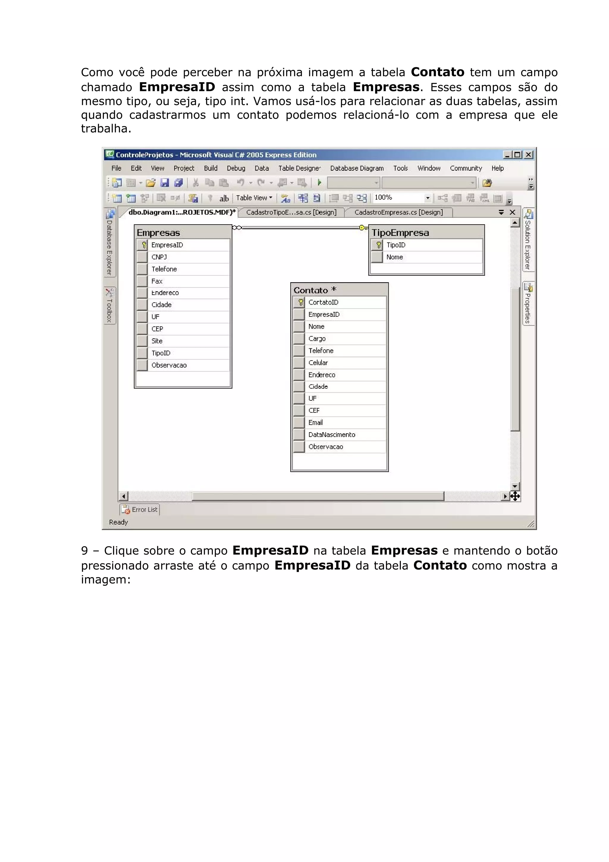 Como você pode perceber na próxima imagem a tabela Contato tem um campo
chamado EmpresaID assim como a tabela Empresas. Esses campos são do
mesmo tipo, ou seja, tipo int. Vamos usá-los para relacionar as duas tabelas, assim
quando cadastrarmos um contato podemos relacioná-lo com a empresa que ele
trabalha.
9 – Clique sobre o campo EmpresaID na tabela Empresas e mantendo o botão
pressionado arraste até o campo EmpresaID da tabela Contato como mostra a
imagem:
 