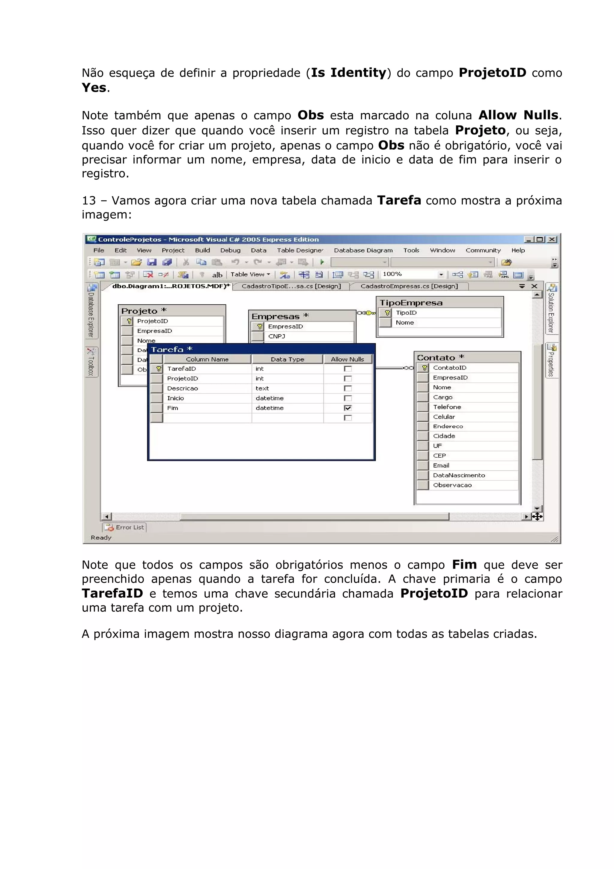 Não esqueça de definir a propriedade (Is Identity) do campo ProjetoID como
Yes.
Note também que apenas o campo Obs esta marcado na coluna Allow Nulls.
Isso quer dizer que quando você inserir um registro na tabela Projeto, ou seja,
quando você for criar um projeto, apenas o campo Obs não é obrigatório, você vai
precisar informar um nome, empresa, data de inicio e data de fim para inserir o
registro.
13 – Vamos agora criar uma nova tabela chamada Tarefa como mostra a próxima
imagem:
Note que todos os campos são obrigatórios menos o campo Fim que deve ser
preenchido apenas quando a tarefa for concluída. A chave primaria é o campo
TarefaID e temos uma chave secundária chamada ProjetoID para relacionar
uma tarefa com um projeto.
A próxima imagem mostra nosso diagrama agora com todas as tabelas criadas.
 