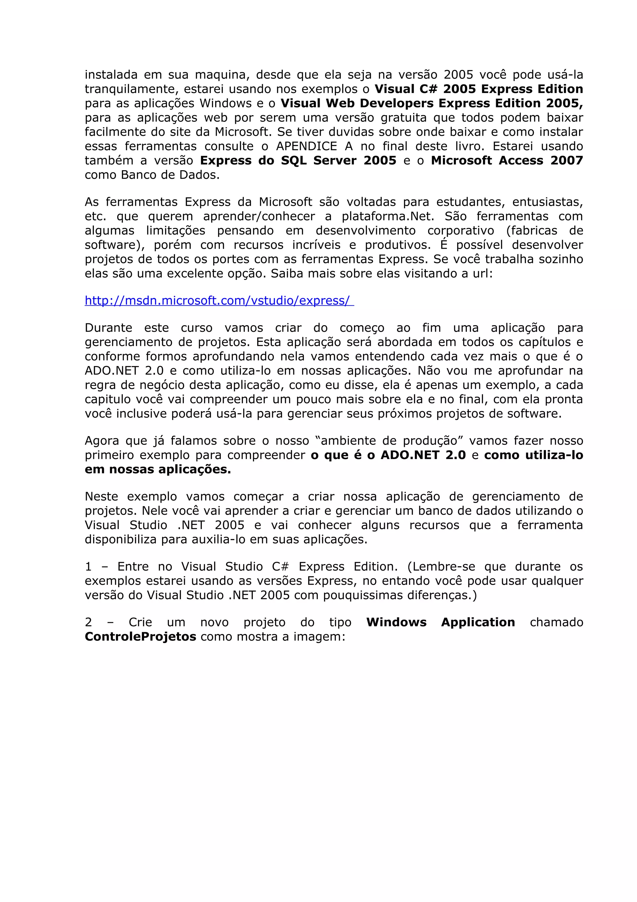 instalada em sua maquina, desde que ela seja na versão 2005 você pode usá-la
tranquilamente, estarei usando nos exemplos o Visual C# 2005 Express Edition
para as aplicações Windows e o Visual Web Developers Express Edition 2005,
para as aplicações web por serem uma versão gratuita que todos podem baixar
facilmente do site da Microsoft. Se tiver duvidas sobre onde baixar e como instalar
essas ferramentas consulte o APENDICE A no final deste livro. Estarei usando
também a versão Express do SQL Server 2005 e o Microsoft Access 2007
como Banco de Dados.
As ferramentas Express da Microsoft são voltadas para estudantes, entusiastas,
etc. que querem aprender/conhecer a plataforma.Net. São ferramentas com
algumas limitações pensando em desenvolvimento corporativo (fabricas de
software), porém com recursos incríveis e produtivos. É possível desenvolver
projetos de todos os portes com as ferramentas Express. Se você trabalha sozinho
elas são uma excelente opção. Saiba mais sobre elas visitando a url:
http://msdn.microsoft.com/vstudio/express/
Durante este curso vamos criar do começo ao fim uma aplicação para
gerenciamento de projetos. Esta aplicação será abordada em todos os capítulos e
conforme formos aprofundando nela vamos entendendo cada vez mais o que é o
ADO.NET 2.0 e como utiliza-lo em nossas aplicações. Não vou me aprofundar na
regra de negócio desta aplicação, como eu disse, ela é apenas um exemplo, a cada
capitulo você vai compreender um pouco mais sobre ela e no final, com ela pronta
você inclusive poderá usá-la para gerenciar seus próximos projetos de software.
Agora que já falamos sobre o nosso “ambiente de produção” vamos fazer nosso
primeiro exemplo para compreender o que é o ADO.NET 2.0 e como utiliza-lo
em nossas aplicações.
Neste exemplo vamos começar a criar nossa aplicação de gerenciamento de
projetos. Nele você vai aprender a criar e gerenciar um banco de dados utilizando o
Visual Studio .NET 2005 e vai conhecer alguns recursos que a ferramenta
disponibiliza para auxilia-lo em suas aplicações.
1 – Entre no Visual Studio C# Express Edition. (Lembre-se que durante os
exemplos estarei usando as versões Express, no entando você pode usar qualquer
versão do Visual Studio .NET 2005 com pouquissimas diferenças.)
2 – Crie um novo projeto do tipo Windows Application chamado
ControleProjetos como mostra a imagem:
 