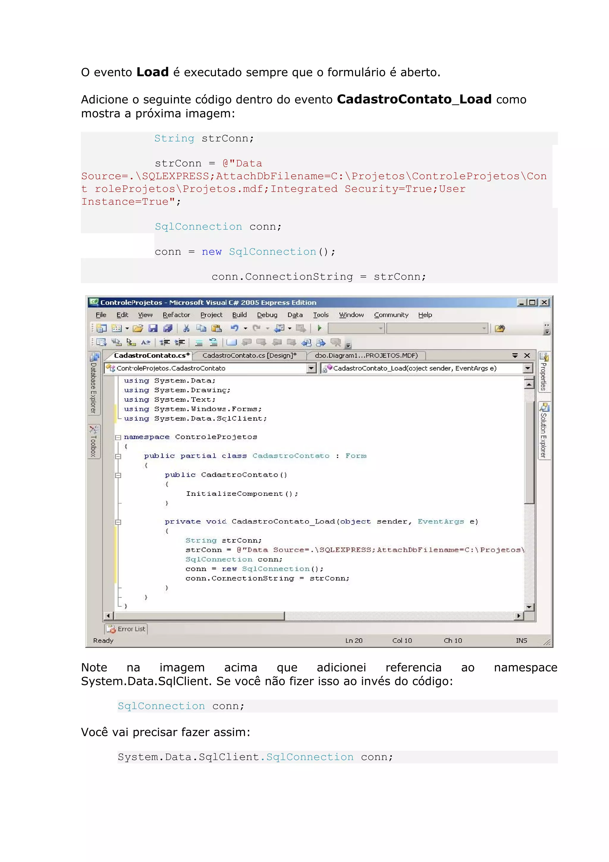 O evento Load é executado sempre que o formulário é aberto.
Adicione o seguinte código dentro do evento CadastroContato_Load como
mostra a próxima imagem:
String strConn;
strConn = @"Data
Source=.SQLEXPRESS;AttachDbFilename=C:ProjetosControleProjetosCon
t roleProjetosProjetos.mdf;Integrated Security=True;User
Instance=True";
SqlConnection conn;
conn = new SqlConnection();
conn.ConnectionString = strConn;
Note na imagem acima que adicionei referencia ao namespace
System.Data.SqlClient. Se você não fizer isso ao invés do código:
SqlConnection conn;
Você vai precisar fazer assim:
System.Data.SqlClient.SqlConnection conn;
 