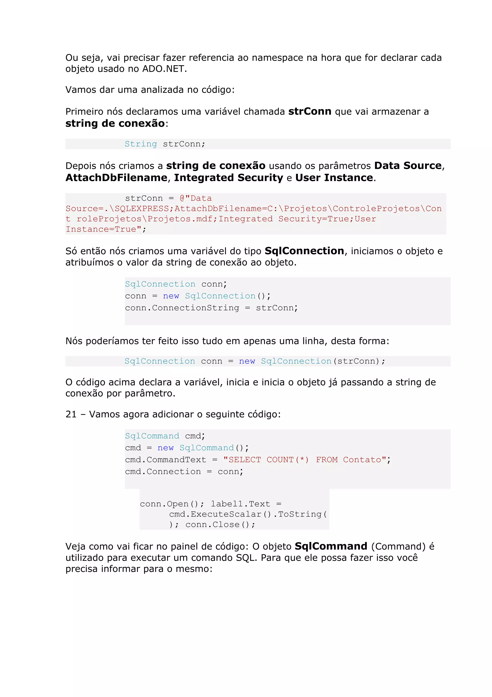 Ou seja, vai precisar fazer referencia ao namespace na hora que for declarar cada
objeto usado no ADO.NET.
Vamos dar uma analizada no código:
Primeiro nós declaramos uma variável chamada strConn que vai armazenar a
string de conexão:
String strConn;
Depois nós criamos a string de conexão usando os parâmetros Data Source,
AttachDbFilename, Integrated Security e User Instance.
strConn = @"Data
Source=.SQLEXPRESS;AttachDbFilename=C:ProjetosControleProjetosCon
t roleProjetosProjetos.mdf;Integrated Security=True;User
Instance=True";
Só então nós criamos uma variável do tipo SqlConnection, iniciamos o objeto e
atribuímos o valor da string de conexão ao objeto.
SqlConnection conn;
conn = new SqlConnection();
conn.ConnectionString = strConn;
Nós poderíamos ter feito isso tudo em apenas uma linha, desta forma:
SqlConnection conn = new SqlConnection(strConn);
O código acima declara a variável, inicia e inicia o objeto já passando a string de
conexão por parâmetro.
21 – Vamos agora adicionar o seguinte código:
SqlCommand cmd;
cmd = new SqlCommand();
cmd.CommandText = "SELECT COUNT(*) FROM Contato";
cmd.Connection = conn;
conn.Open(); label1.Text =
cmd.ExecuteScalar().ToString(
); conn.Close();
Veja como vai ficar no painel de código: O objeto SqlCommand (Command) é
utilizado para executar um comando SQL. Para que ele possa fazer isso você
precisa informar para o mesmo:
 