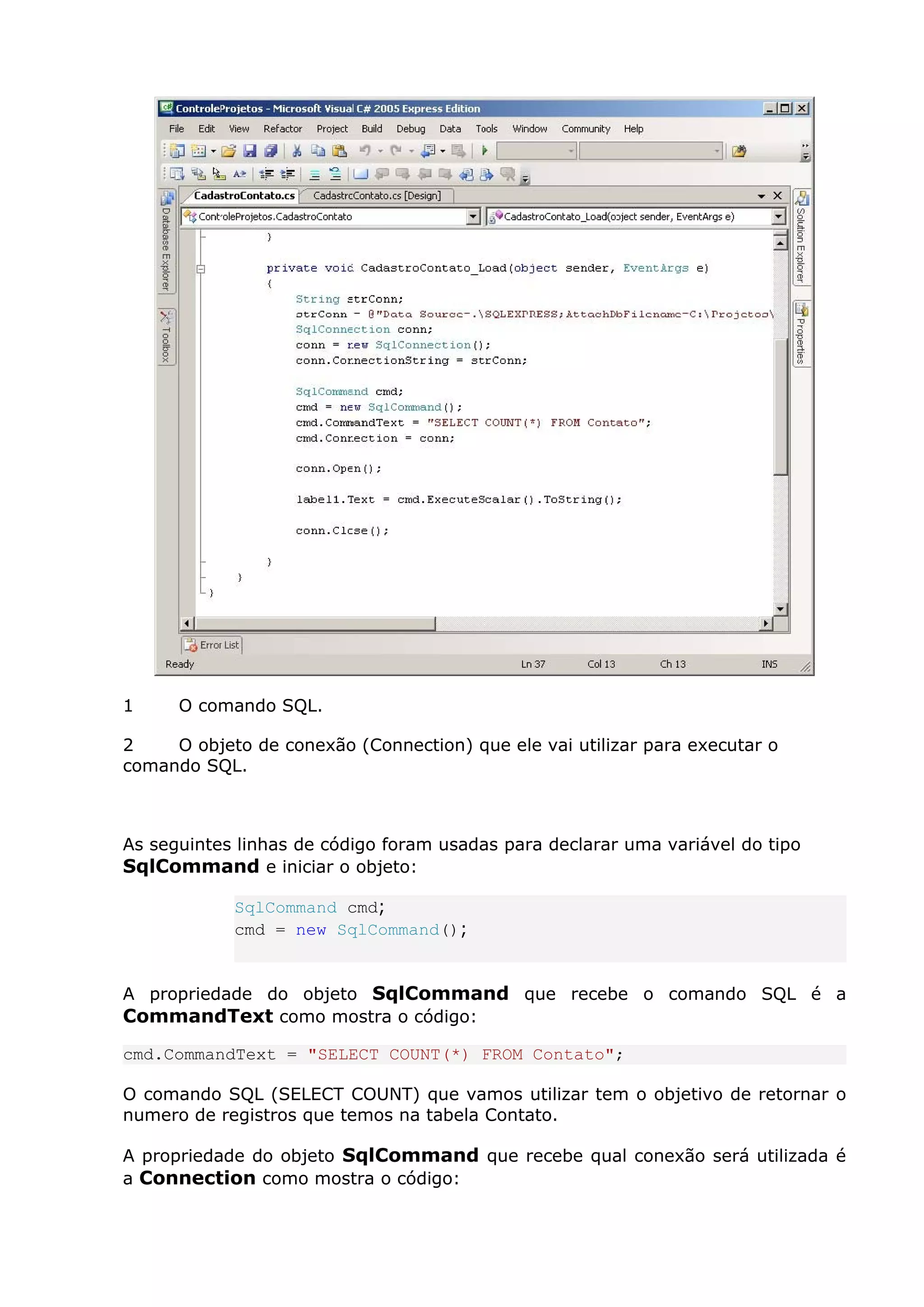 1 O comando SQL.
2 O objeto de conexão (Connection) que ele vai utilizar para executar o
comando SQL.
As seguintes linhas de código foram usadas para declarar uma variável do tipo
SqlCommand e iniciar o objeto:
SqlCommand cmd;
cmd = new SqlCommand();
A propriedade do objeto SqlCommand que recebe o comando SQL é a
CommandText como mostra o código:
cmd.CommandText = "SELECT COUNT(*) FROM Contato";
O comando SQL (SELECT COUNT) que vamos utilizar tem o objetivo de retornar o
numero de registros que temos na tabela Contato.
A propriedade do objeto SqlCommand que recebe qual conexão será utilizada é
a Connection como mostra o código:
 