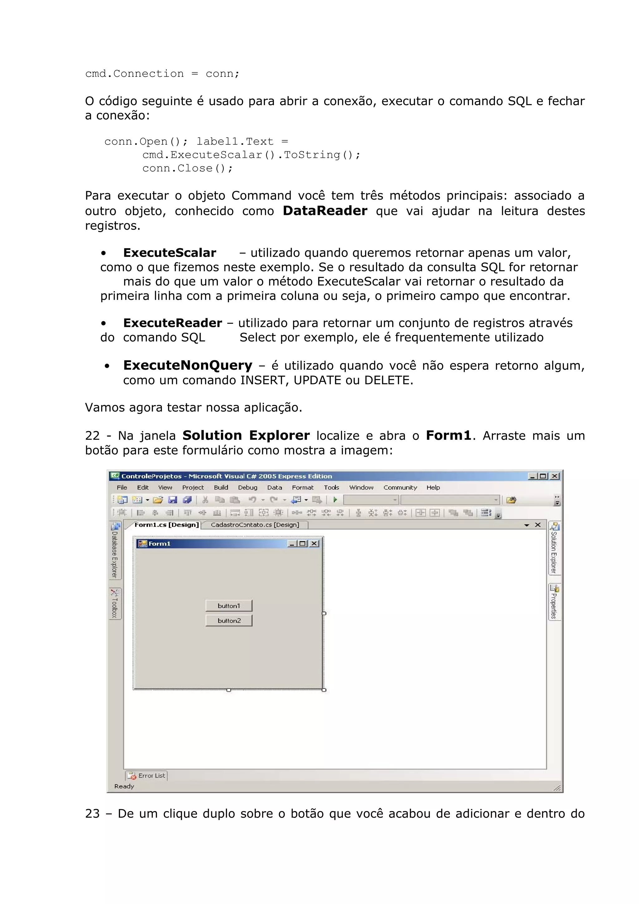 cmd.Connection = conn;
O código seguinte é usado para abrir a conexão, executar o comando SQL e fechar
a conexão:
conn.Open(); label1.Text =
cmd.ExecuteScalar().ToString();
conn.Close();
Para executar o objeto Command você tem três métodos principais: associado a
outro objeto, conhecido como DataReader que vai ajudar na leitura destes
registros.
• ExecuteScalar – utilizado quando queremos retornar apenas um valor,
como o que fizemos neste exemplo. Se o resultado da consulta SQL for retornar
mais do que um valor o método ExecuteScalar vai retornar o resultado da
primeira linha com a primeira coluna ou seja, o primeiro campo que encontrar.
• ExecuteReader – utilizado para retornar um conjunto de registros através
do comando SQL Select por exemplo, ele é frequentemente utilizado
• ExecuteNonQuery – é utilizado quando você não espera retorno algum,
como um comando INSERT, UPDATE ou DELETE.
Vamos agora testar nossa aplicação.
22 - Na janela Solution Explorer localize e abra o Form1. Arraste mais um
botão para este formulário como mostra a imagem:
23 – De um clique duplo sobre o botão que você acabou de adicionar e dentro do
 