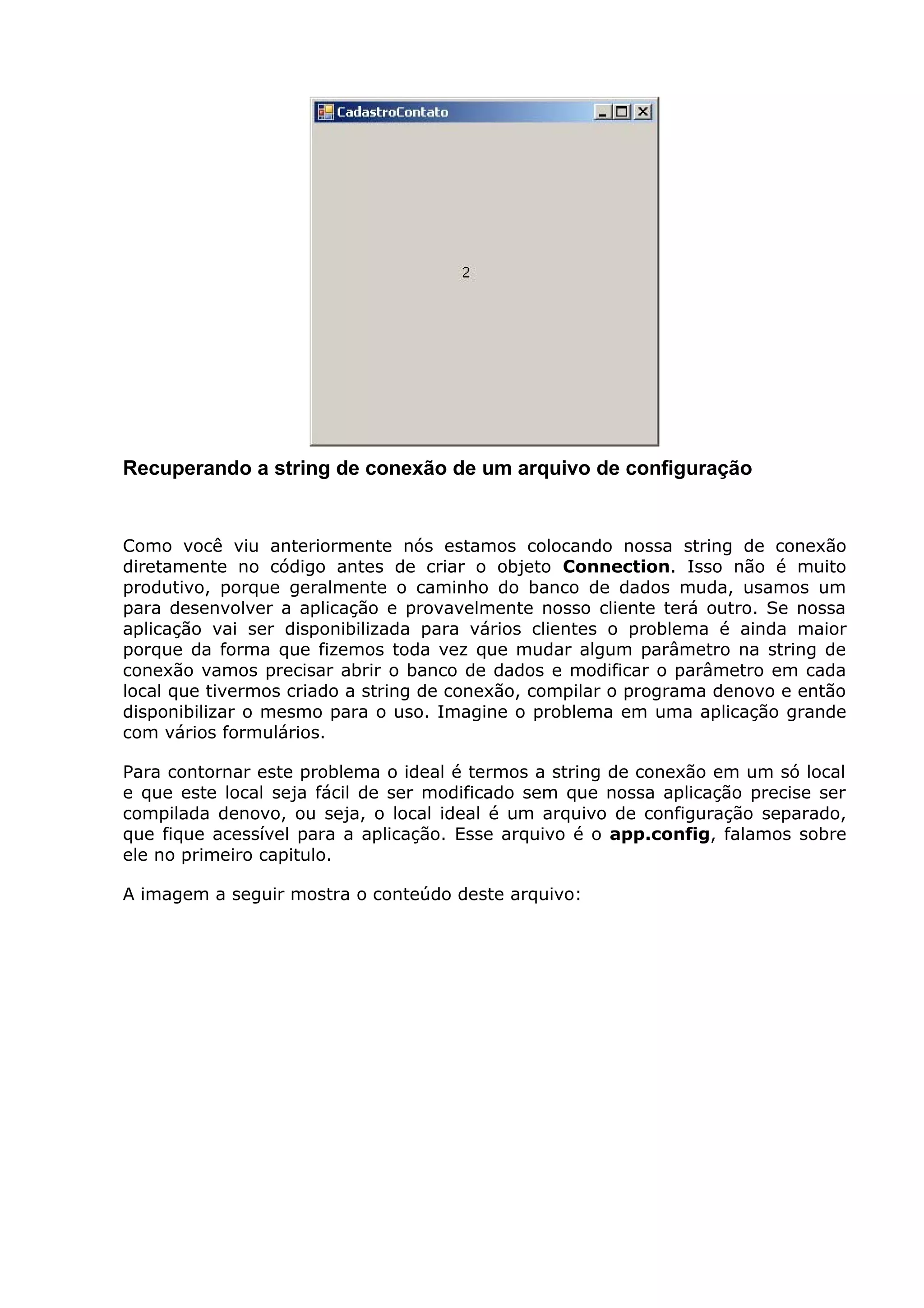 Recuperando a string de conexão de um arquivo de configuração
Como você viu anteriormente nós estamos colocando nossa string de conexão
diretamente no código antes de criar o objeto Connection. Isso não é muito
produtivo, porque geralmente o caminho do banco de dados muda, usamos um
para desenvolver a aplicação e provavelmente nosso cliente terá outro. Se nossa
aplicação vai ser disponibilizada para vários clientes o problema é ainda maior
porque da forma que fizemos toda vez que mudar algum parâmetro na string de
conexão vamos precisar abrir o banco de dados e modificar o parâmetro em cada
local que tivermos criado a string de conexão, compilar o programa denovo e então
disponibilizar o mesmo para o uso. Imagine o problema em uma aplicação grande
com vários formulários.
Para contornar este problema o ideal é termos a string de conexão em um só local
e que este local seja fácil de ser modificado sem que nossa aplicação precise ser
compilada denovo, ou seja, o local ideal é um arquivo de configuração separado,
que fique acessível para a aplicação. Esse arquivo é o app.config, falamos sobre
ele no primeiro capitulo.
A imagem a seguir mostra o conteúdo deste arquivo:
 