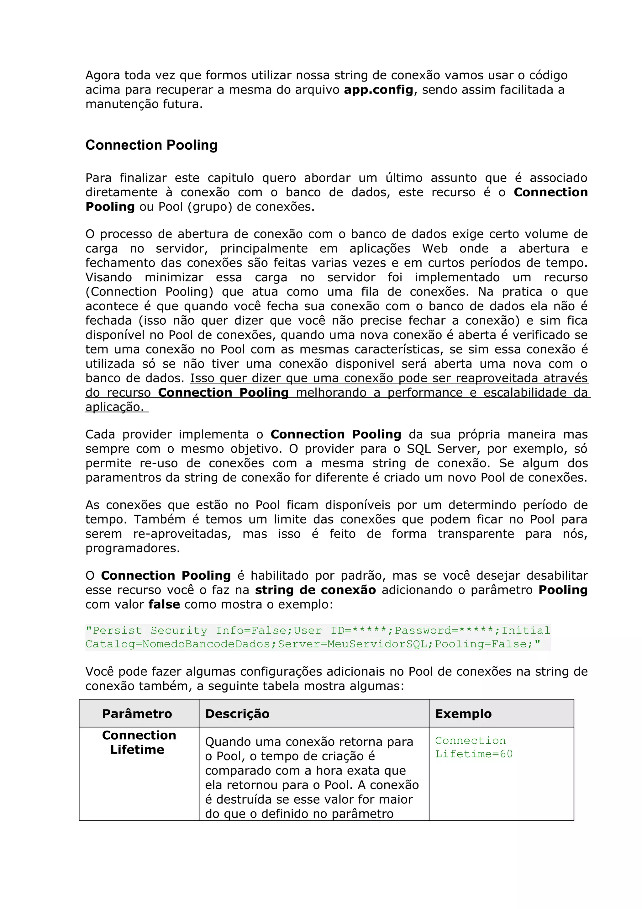 Agora toda vez que formos utilizar nossa string de conexão vamos usar o código
acima para recuperar a mesma do arquivo app.config, sendo assim facilitada a
manutenção futura.
Connection Pooling
Para finalizar este capitulo quero abordar um último assunto que é associado
diretamente à conexão com o banco de dados, este recurso é o Connection
Pooling ou Pool (grupo) de conexões.
O processo de abertura de conexão com o banco de dados exige certo volume de
carga no servidor, principalmente em aplicações Web onde a abertura e
fechamento das conexões são feitas varias vezes e em curtos períodos de tempo.
Visando minimizar essa carga no servidor foi implementado um recurso
(Connection Pooling) que atua como uma fila de conexões. Na pratica o que
acontece é que quando você fecha sua conexão com o banco de dados ela não é
fechada (isso não quer dizer que você não precise fechar a conexão) e sim fica
disponível no Pool de conexões, quando uma nova conexão é aberta é verificado se
tem uma conexão no Pool com as mesmas características, se sim essa conexão é
utilizada só se não tiver uma conexão disponivel será aberta uma nova com o
banco de dados. Isso quer dizer que uma conexão pode ser reaproveitada através
do recurso Connection Pooling melhorando a performance e escalabilidade da
aplicação.
Cada provider implementa o Connection Pooling da sua própria maneira mas
sempre com o mesmo objetivo. O provider para o SQL Server, por exemplo, só
permite re-uso de conexões com a mesma string de conexão. Se algum dos
paramentros da string de conexão for diferente é criado um novo Pool de conexões.
As conexões que estão no Pool ficam disponíveis por um determindo período de
tempo. Também é temos um limite das conexões que podem ficar no Pool para
serem re-aproveitadas, mas isso é feito de forma transparente para nós,
programadores.
O Connection Pooling é habilitado por padrão, mas se você desejar desabilitar
esse recurso você o faz na string de conexão adicionando o parâmetro Pooling
com valor false como mostra o exemplo:
"Persist Security Info=False;User ID=*****;Password=*****;Initial
Catalog=NomedoBancodeDados;Server=MeuServidorSQL;Pooling=False;"
Você pode fazer algumas configurações adicionais no Pool de conexões na string de
conexão também, a seguinte tabela mostra algumas:
Parâmetro Descrição Exemplo
Connection
Lifetime
Quando uma conexão retorna para
o Pool, o tempo de criação é
comparado com a hora exata que
ela retornou para o Pool. A conexão
é destruída se esse valor for maior
do que o definido no parâmetro
Connection
Lifetime=60
 