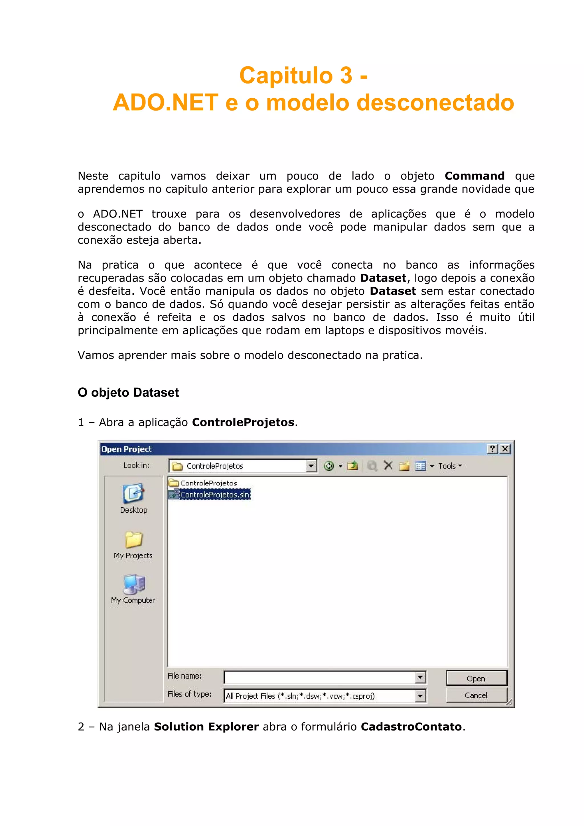 Capitulo 3 -
ADO.NET e o modelo desconectado
Neste capitulo vamos deixar um pouco de lado o objeto Command que
aprendemos no capitulo anterior para explorar um pouco essa grande novidade que
o ADO.NET trouxe para os desenvolvedores de aplicações que é o modelo
desconectado do banco de dados onde você pode manipular dados sem que a
conexão esteja aberta.
Na pratica o que acontece é que você conecta no banco as informações
recuperadas são colocadas em um objeto chamado Dataset, logo depois a conexão
é desfeita. Você então manipula os dados no objeto Dataset sem estar conectado
com o banco de dados. Só quando você desejar persistir as alterações feitas então
à conexão é refeita e os dados salvos no banco de dados. Isso é muito útil
principalmente em aplicações que rodam em laptops e dispositivos movéis.
Vamos aprender mais sobre o modelo desconectado na pratica.
O objeto Dataset
1 – Abra a aplicação ControleProjetos.
2 – Na janela Solution Explorer abra o formulário CadastroContato.
 