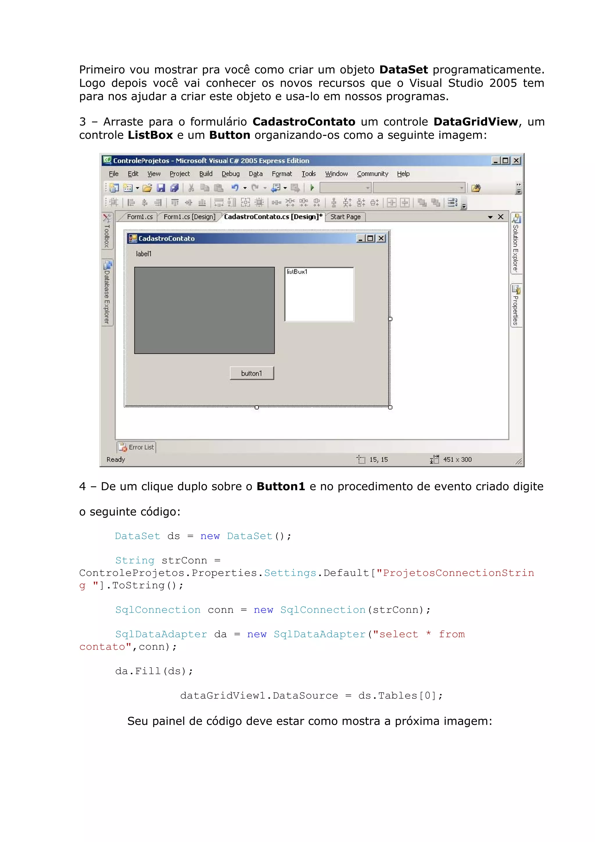Primeiro vou mostrar pra você como criar um objeto DataSet programaticamente.
Logo depois você vai conhecer os novos recursos que o Visual Studio 2005 tem
para nos ajudar a criar este objeto e usa-lo em nossos programas.
3 – Arraste para o formulário CadastroContato um controle DataGridView, um
controle ListBox e um Button organizando-os como a seguinte imagem:
4 – De um clique duplo sobre o Button1 e no procedimento de evento criado digite
o seguinte código:
DataSet ds = new DataSet();
String strConn =
ControleProjetos.Properties.Settings.Default["ProjetosConnectionStrin
g "].ToString();
SqlConnection conn = new SqlConnection(strConn);
SqlDataAdapter da = new SqlDataAdapter("select * from
contato",conn);
da.Fill(ds);
dataGridView1.DataSource = ds.Tables[0];
Seu painel de código deve estar como mostra a próxima imagem:
 
