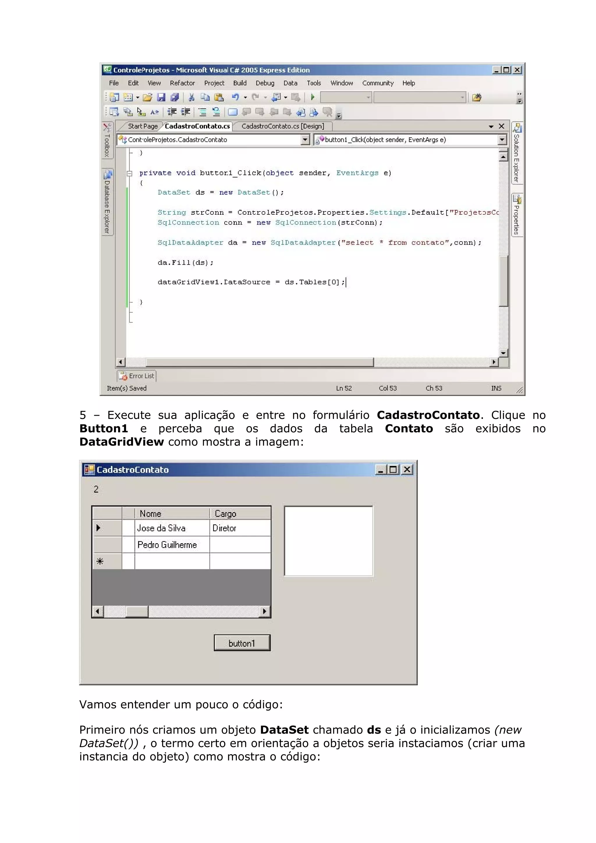 5 – Execute sua aplicação e entre no formulário CadastroContato. Clique no
Button1 e perceba que os dados da tabela Contato são exibidos no
DataGridView como mostra a imagem:
Vamos entender um pouco o código:
Primeiro nós criamos um objeto DataSet chamado ds e já o inicializamos (new
DataSet()) , o termo certo em orientação a objetos seria instaciamos (criar uma
instancia do objeto) como mostra o código:
 