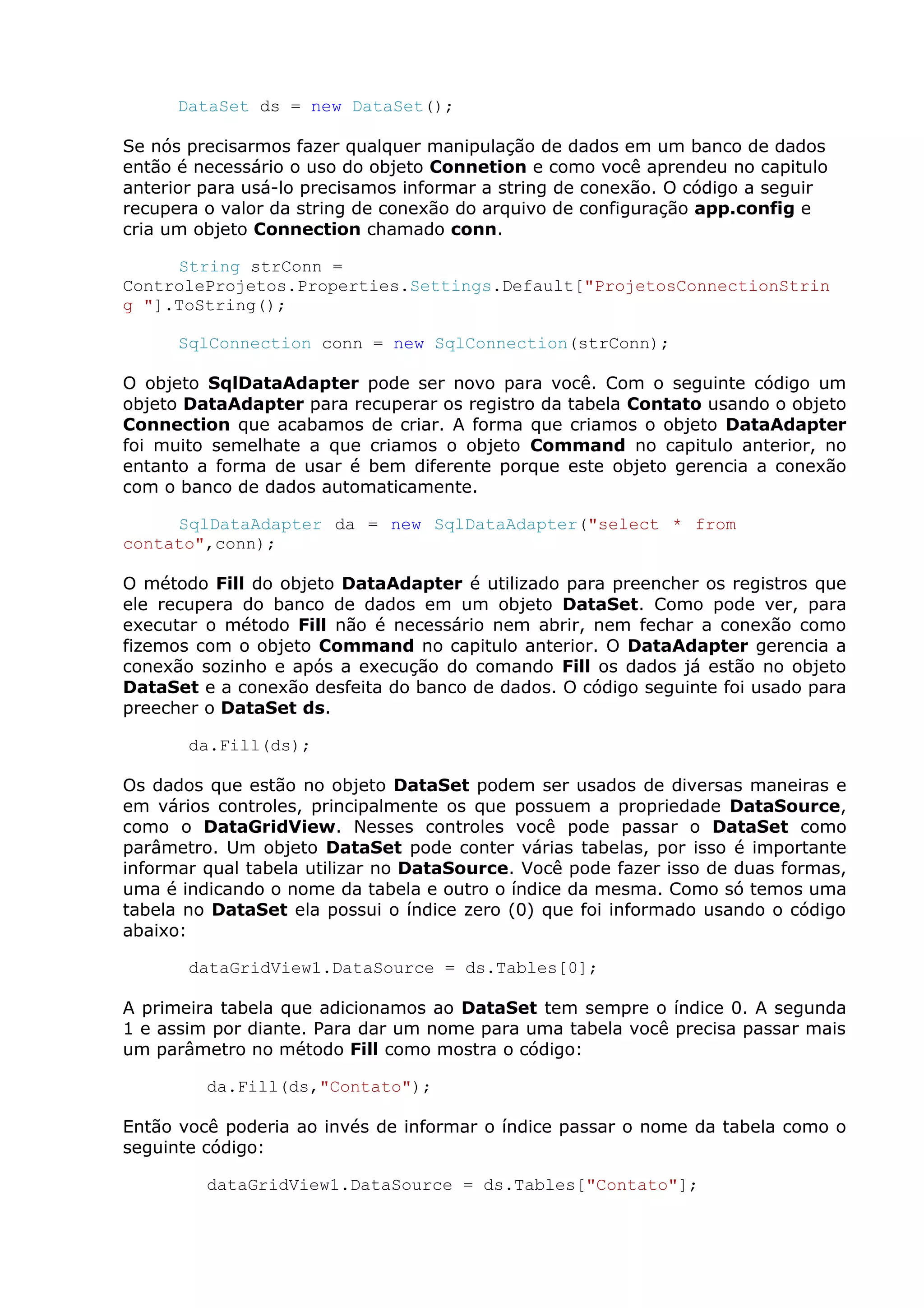 DataSet ds = new DataSet();
Se nós precisarmos fazer qualquer manipulação de dados em um banco de dados
então é necessário o uso do objeto Connetion e como você aprendeu no capitulo
anterior para usá-lo precisamos informar a string de conexão. O código a seguir
recupera o valor da string de conexão do arquivo de configuração app.config e
cria um objeto Connection chamado conn.
String strConn =
ControleProjetos.Properties.Settings.Default["ProjetosConnectionStrin
g "].ToString();
SqlConnection conn = new SqlConnection(strConn);
O objeto SqlDataAdapter pode ser novo para você. Com o seguinte código um
objeto DataAdapter para recuperar os registro da tabela Contato usando o objeto
Connection que acabamos de criar. A forma que criamos o objeto DataAdapter
foi muito semelhate a que criamos o objeto Command no capitulo anterior, no
entanto a forma de usar é bem diferente porque este objeto gerencia a conexão
com o banco de dados automaticamente.
SqlDataAdapter da = new SqlDataAdapter("select * from
contato",conn);
O método Fill do objeto DataAdapter é utilizado para preencher os registros que
ele recupera do banco de dados em um objeto DataSet. Como pode ver, para
executar o método Fill não é necessário nem abrir, nem fechar a conexão como
fizemos com o objeto Command no capitulo anterior. O DataAdapter gerencia a
conexão sozinho e após a execução do comando Fill os dados já estão no objeto
DataSet e a conexão desfeita do banco de dados. O código seguinte foi usado para
preecher o DataSet ds.
da.Fill(ds);
Os dados que estão no objeto DataSet podem ser usados de diversas maneiras e
em vários controles, principalmente os que possuem a propriedade DataSource,
como o DataGridView. Nesses controles você pode passar o DataSet como
parâmetro. Um objeto DataSet pode conter várias tabelas, por isso é importante
informar qual tabela utilizar no DataSource. Você pode fazer isso de duas formas,
uma é indicando o nome da tabela e outro o índice da mesma. Como só temos uma
tabela no DataSet ela possui o índice zero (0) que foi informado usando o código
abaixo:
dataGridView1.DataSource = ds.Tables[0];
A primeira tabela que adicionamos ao DataSet tem sempre o índice 0. A segunda
1 e assim por diante. Para dar um nome para uma tabela você precisa passar mais
um parâmetro no método Fill como mostra o código:
da.Fill(ds,"Contato");
Então você poderia ao invés de informar o índice passar o nome da tabela como o
seguinte código:
dataGridView1.DataSource = ds.Tables["Contato"];
 