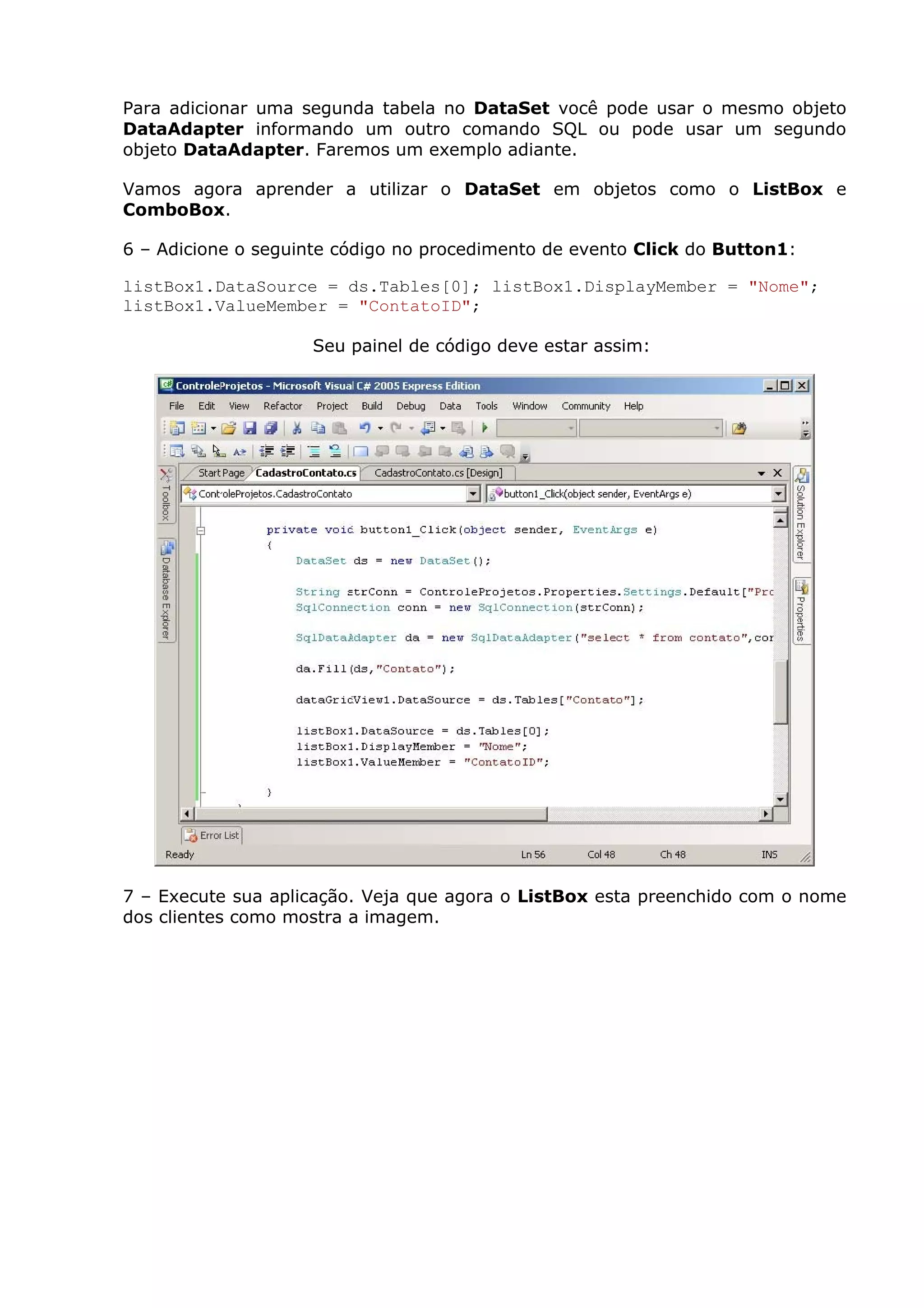 Para adicionar uma segunda tabela no DataSet você pode usar o mesmo objeto
DataAdapter informando um outro comando SQL ou pode usar um segundo
objeto DataAdapter. Faremos um exemplo adiante.
Vamos agora aprender a utilizar o DataSet em objetos como o ListBox e
ComboBox.
6 – Adicione o seguinte código no procedimento de evento Click do Button1:
listBox1.DataSource = ds.Tables[0]; listBox1.DisplayMember = "Nome";
listBox1.ValueMember = "ContatoID";
Seu painel de código deve estar assim:
7 – Execute sua aplicação. Veja que agora o ListBox esta preenchido com o nome
dos clientes como mostra a imagem.
 