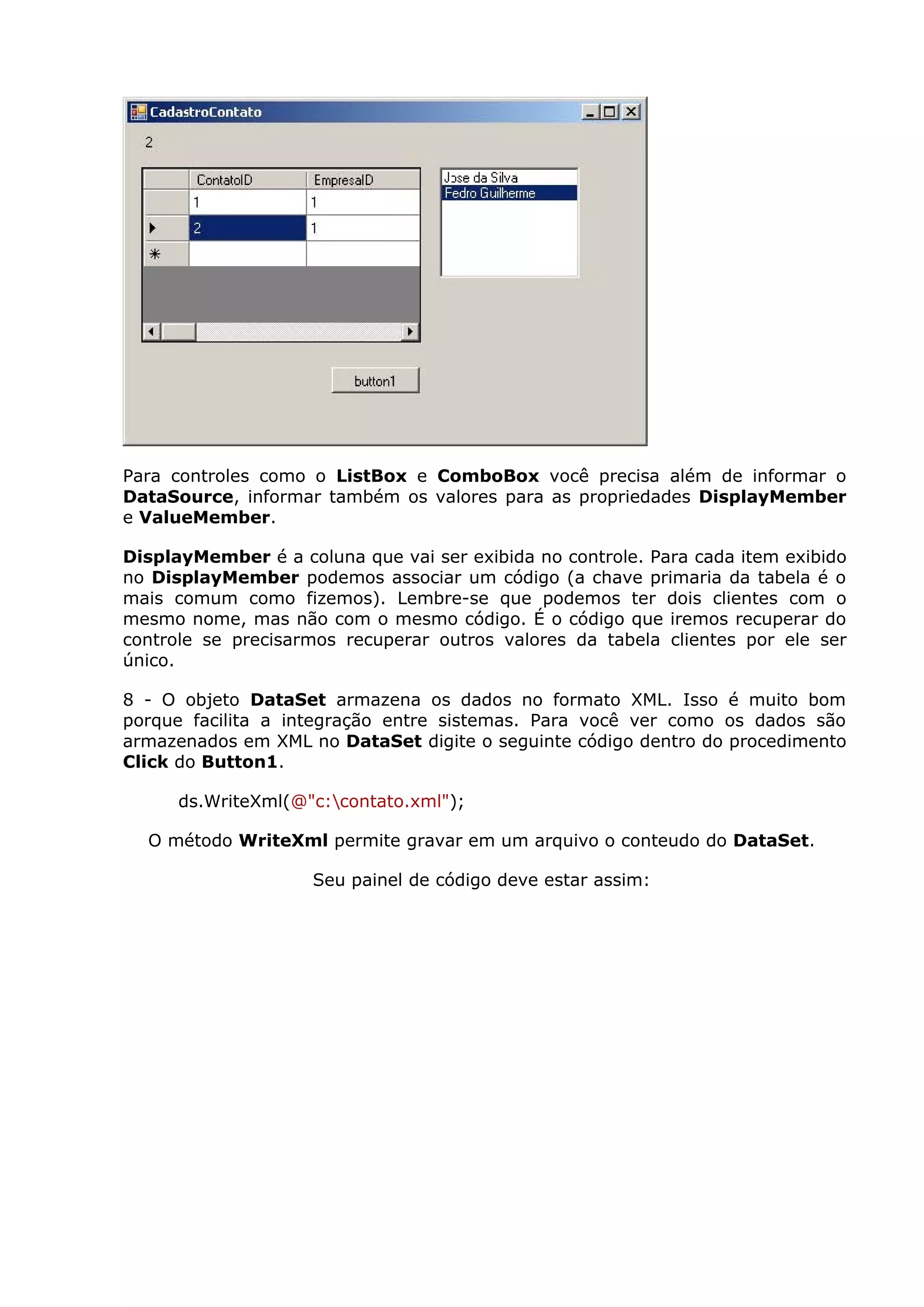 Para controles como o ListBox e ComboBox você precisa além de informar o
DataSource, informar também os valores para as propriedades DisplayMember
e ValueMember.
DisplayMember é a coluna que vai ser exibida no controle. Para cada item exibido
no DisplayMember podemos associar um código (a chave primaria da tabela é o
mais comum como fizemos). Lembre-se que podemos ter dois clientes com o
mesmo nome, mas não com o mesmo código. É o código que iremos recuperar do
controle se precisarmos recuperar outros valores da tabela clientes por ele ser
único.
8 - O objeto DataSet armazena os dados no formato XML. Isso é muito bom
porque facilita a integração entre sistemas. Para você ver como os dados são
armazenados em XML no DataSet digite o seguinte código dentro do procedimento
Click do Button1.
ds.WriteXml(@"c:contato.xml");
O método WriteXml permite gravar em um arquivo o conteudo do DataSet.
Seu painel de código deve estar assim:
 