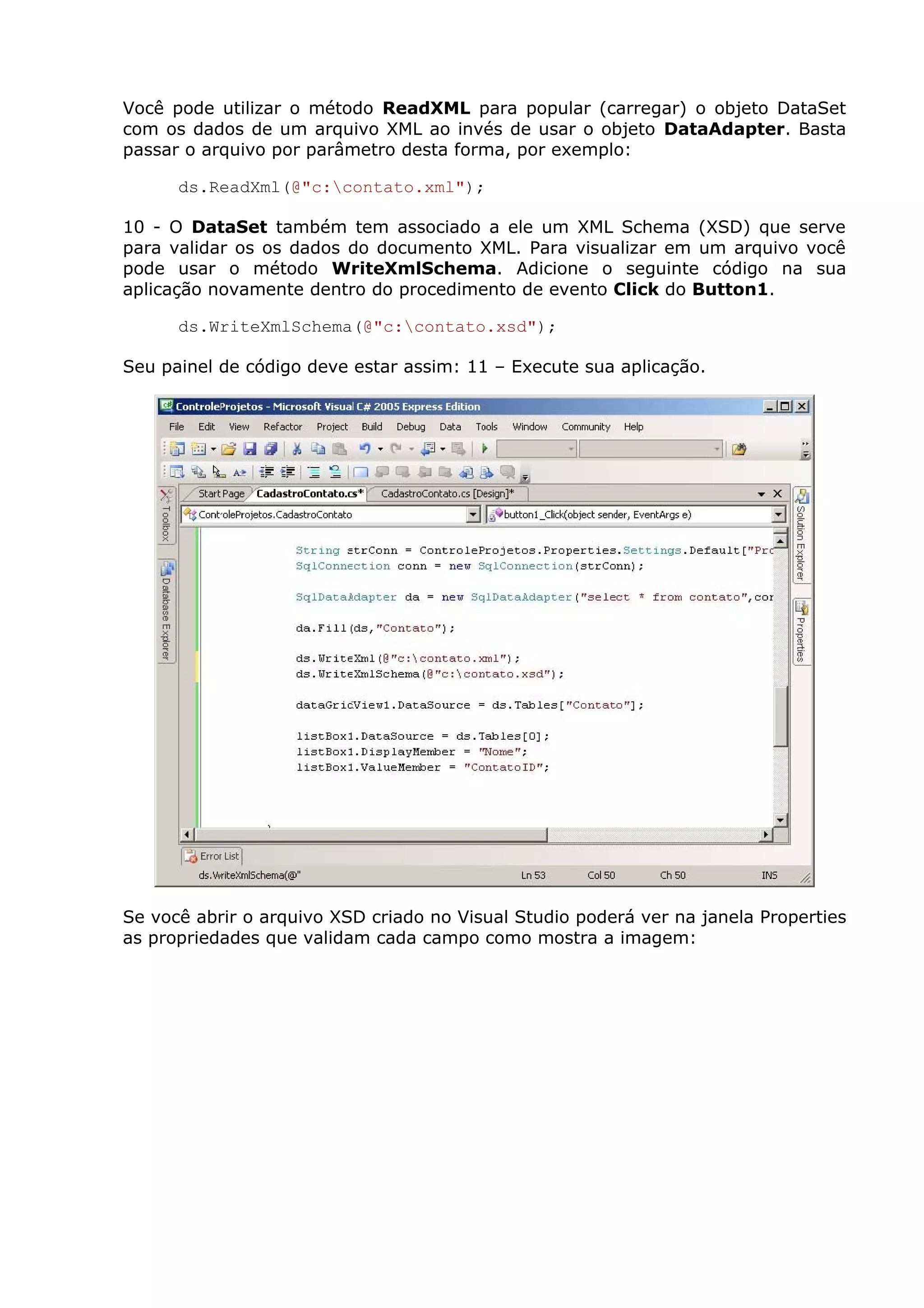 Você pode utilizar o método ReadXML para popular (carregar) o objeto DataSet
com os dados de um arquivo XML ao invés de usar o objeto DataAdapter. Basta
passar o arquivo por parâmetro desta forma, por exemplo:
ds.ReadXml(@"c:contato.xml");
10 - O DataSet também tem associado a ele um XML Schema (XSD) que serve
para validar os os dados do documento XML. Para visualizar em um arquivo você
pode usar o método WriteXmlSchema. Adicione o seguinte código na sua
aplicação novamente dentro do procedimento de evento Click do Button1.
ds.WriteXmlSchema(@"c:contato.xsd");
Seu painel de código deve estar assim: 11 – Execute sua aplicação.
Se você abrir o arquivo XSD criado no Visual Studio poderá ver na janela Properties
as propriedades que validam cada campo como mostra a imagem:
 