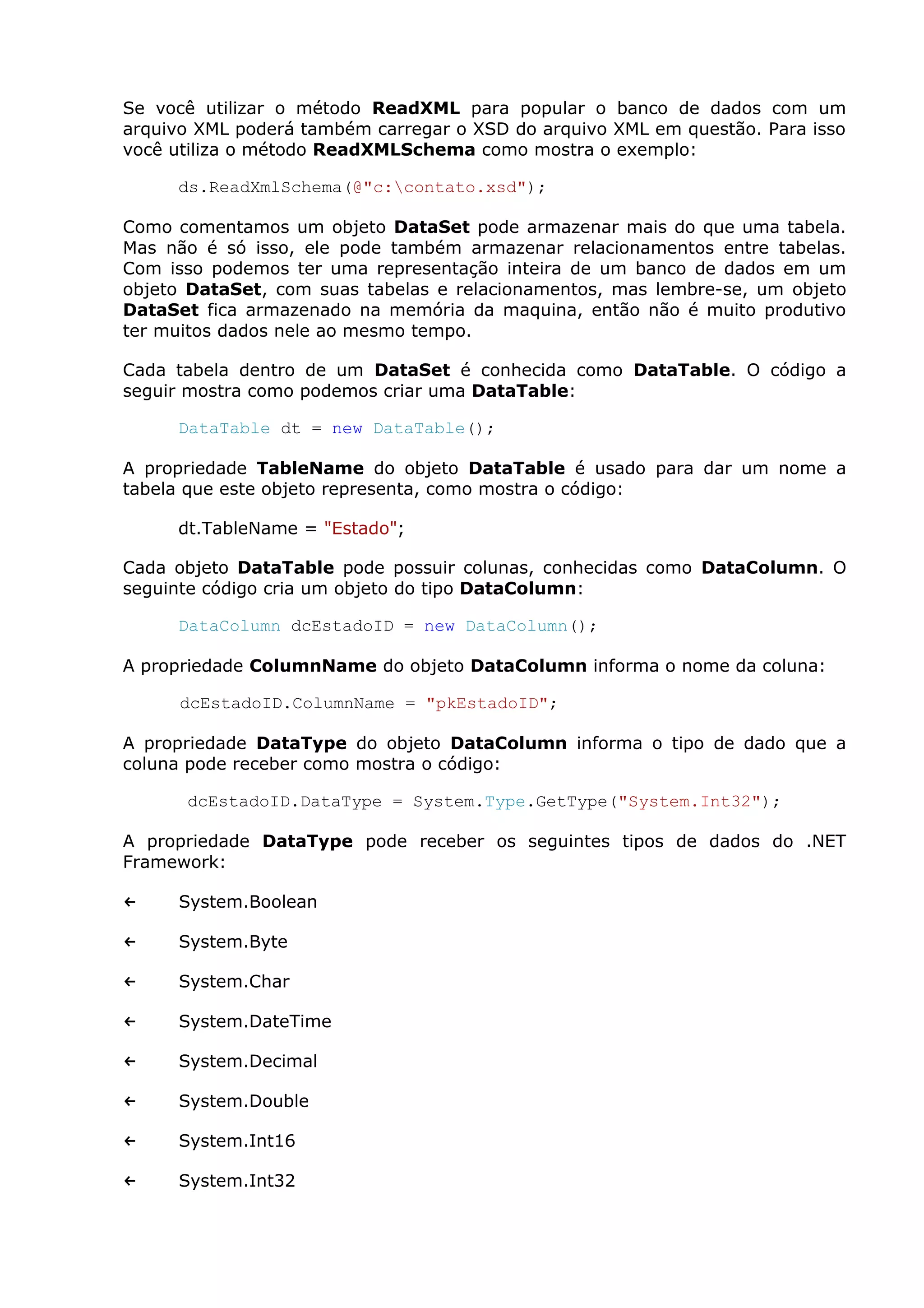 Se você utilizar o método ReadXML para popular o banco de dados com um
arquivo XML poderá também carregar o XSD do arquivo XML em questão. Para isso
você utiliza o método ReadXMLSchema como mostra o exemplo:
ds.ReadXmlSchema(@"c:contato.xsd");
Como comentamos um objeto DataSet pode armazenar mais do que uma tabela.
Mas não é só isso, ele pode também armazenar relacionamentos entre tabelas.
Com isso podemos ter uma representação inteira de um banco de dados em um
objeto DataSet, com suas tabelas e relacionamentos, mas lembre-se, um objeto
DataSet fica armazenado na memória da maquina, então não é muito produtivo
ter muitos dados nele ao mesmo tempo.
Cada tabela dentro de um DataSet é conhecida como DataTable. O código a
seguir mostra como podemos criar uma DataTable:
DataTable dt = new DataTable();
A propriedade TableName do objeto DataTable é usado para dar um nome a
tabela que este objeto representa, como mostra o código:
dt.TableName = "Estado";
Cada objeto DataTable pode possuir colunas, conhecidas como DataColumn. O
seguinte código cria um objeto do tipo DataColumn:
DataColumn dcEstadoID = new DataColumn();
A propriedade ColumnName do objeto DataColumn informa o nome da coluna:
dcEstadoID.ColumnName = "pkEstadoID";
A propriedade DataType do objeto DataColumn informa o tipo de dado que a
coluna pode receber como mostra o código:
dcEstadoID.DataType = System.Type.GetType("System.Int32");
A propriedade DataType pode receber os seguintes tipos de dados do .NET
Framework:
← System.Boolean
← System.Byte
← System.Char
← System.DateTime
← System.Decimal
← System.Double
← System.Int16
← System.Int32
 