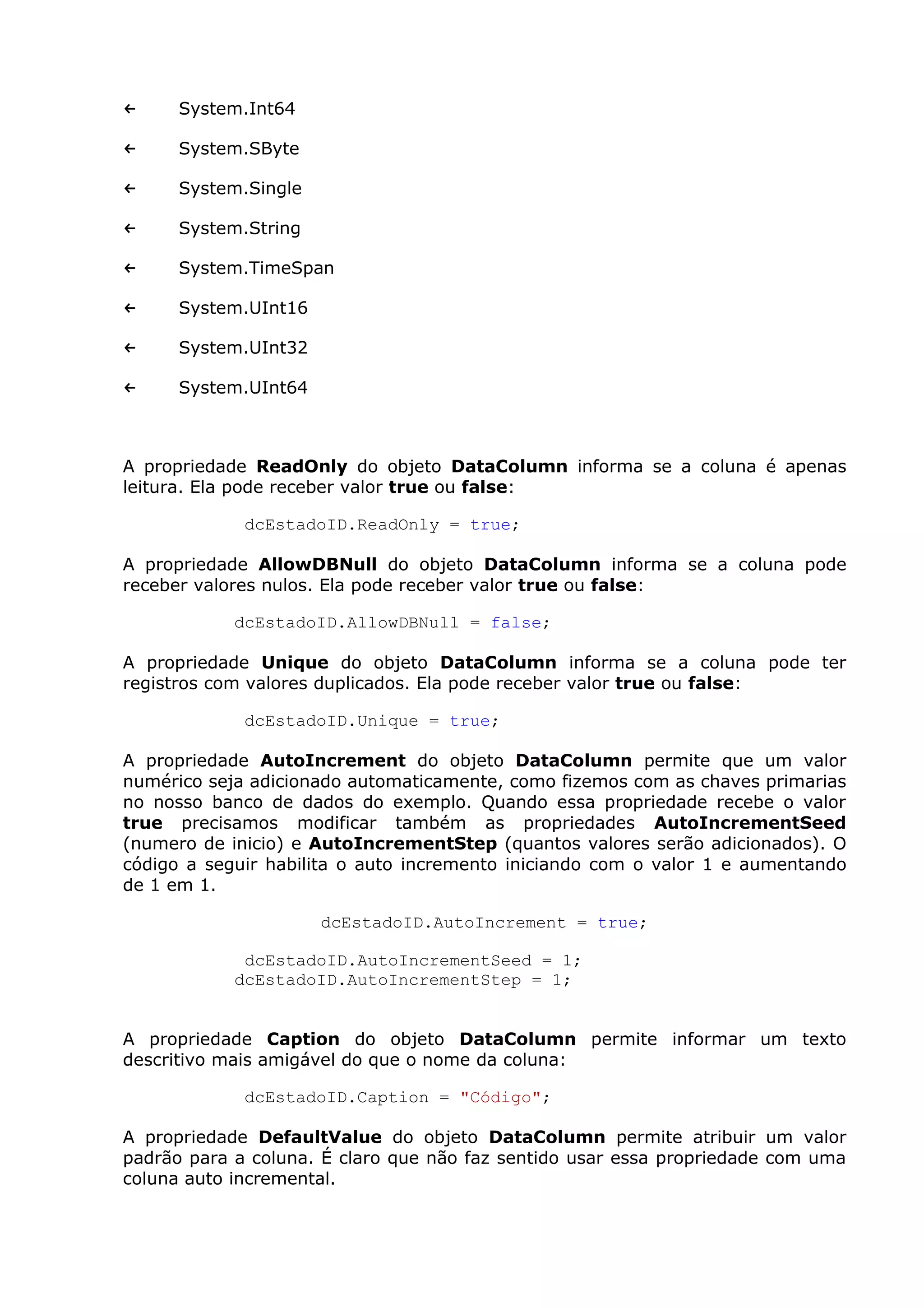 ← System.Int64
← System.SByte
← System.Single
← System.String
← System.TimeSpan
← System.UInt16
← System.UInt32
← System.UInt64
A propriedade ReadOnly do objeto DataColumn informa se a coluna é apenas
leitura. Ela pode receber valor true ou false:
dcEstadoID.ReadOnly = true;
A propriedade AllowDBNull do objeto DataColumn informa se a coluna pode
receber valores nulos. Ela pode receber valor true ou false:
dcEstadoID.AllowDBNull = false;
A propriedade Unique do objeto DataColumn informa se a coluna pode ter
registros com valores duplicados. Ela pode receber valor true ou false:
dcEstadoID.Unique = true;
A propriedade AutoIncrement do objeto DataColumn permite que um valor
numérico seja adicionado automaticamente, como fizemos com as chaves primarias
no nosso banco de dados do exemplo. Quando essa propriedade recebe o valor
true precisamos modificar também as propriedades AutoIncrementSeed
(numero de inicio) e AutoIncrementStep (quantos valores serão adicionados). O
código a seguir habilita o auto incremento iniciando com o valor 1 e aumentando
de 1 em 1.
dcEstadoID.AutoIncrement = true;
dcEstadoID.AutoIncrementSeed = 1;
dcEstadoID.AutoIncrementStep = 1;
A propriedade Caption do objeto DataColumn permite informar um texto
descritivo mais amigável do que o nome da coluna:
dcEstadoID.Caption = "Código";
A propriedade DefaultValue do objeto DataColumn permite atribuir um valor
padrão para a coluna. É claro que não faz sentido usar essa propriedade com uma
coluna auto incremental.
 