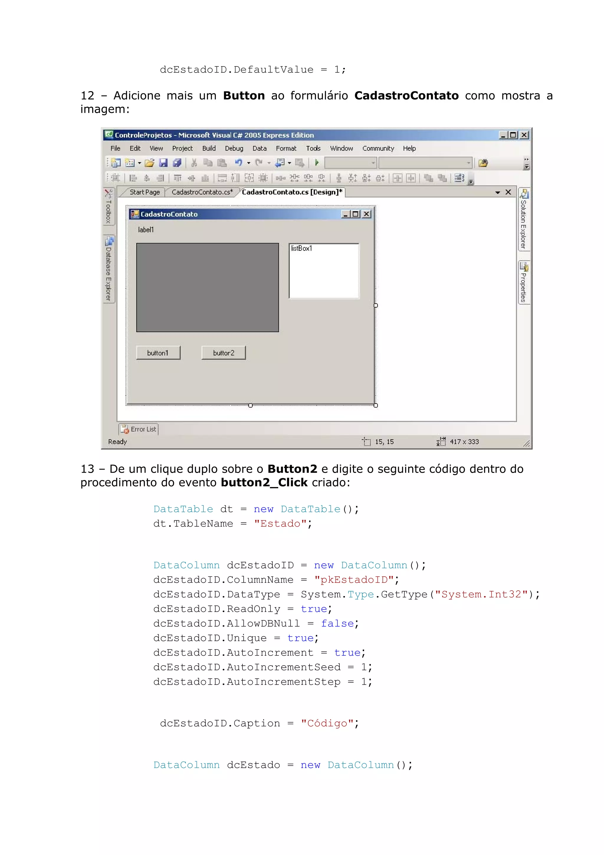 dcEstadoID.DefaultValue = 1;
12 – Adicione mais um Button ao formulário CadastroContato como mostra a
imagem:
13 – De um clique duplo sobre o Button2 e digite o seguinte código dentro do
procedimento do evento button2_Click criado:
DataTable dt = new DataTable();
dt.TableName = "Estado";
DataColumn dcEstadoID = new DataColumn();
dcEstadoID.ColumnName = "pkEstadoID";
dcEstadoID.DataType = System.Type.GetType("System.Int32");
dcEstadoID.ReadOnly = true;
dcEstadoID.AllowDBNull = false;
dcEstadoID.Unique = true;
dcEstadoID.AutoIncrement = true;
dcEstadoID.AutoIncrementSeed = 1;
dcEstadoID.AutoIncrementStep = 1;
dcEstadoID.Caption = "Código";
DataColumn dcEstado = new DataColumn();
 