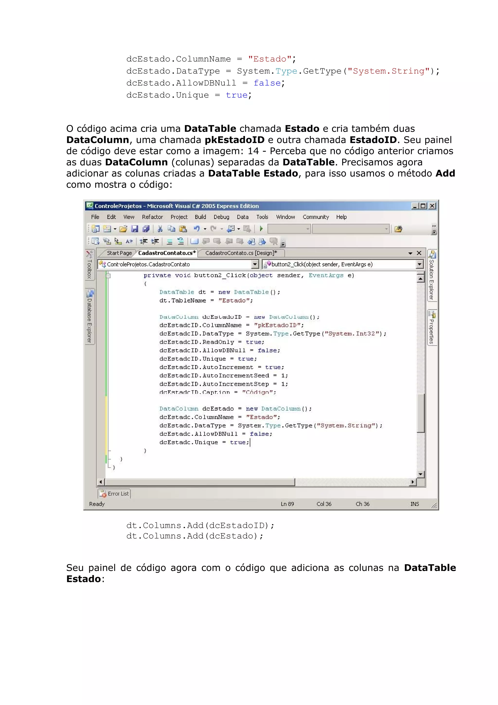 dcEstado.ColumnName = "Estado";
dcEstado.DataType = System.Type.GetType("System.String");
dcEstado.AllowDBNull = false;
dcEstado.Unique = true;
O código acima cria uma DataTable chamada Estado e cria também duas
DataColumn, uma chamada pkEstadoID e outra chamada EstadoID. Seu painel
de código deve estar como a imagem: 14 - Perceba que no código anterior criamos
as duas DataColumn (colunas) separadas da DataTable. Precisamos agora
adicionar as colunas criadas a DataTable Estado, para isso usamos o método Add
como mostra o código:
dt.Columns.Add(dcEstadoID);
dt.Columns.Add(dcEstado);
Seu painel de código agora com o código que adiciona as colunas na DataTable
Estado:
 