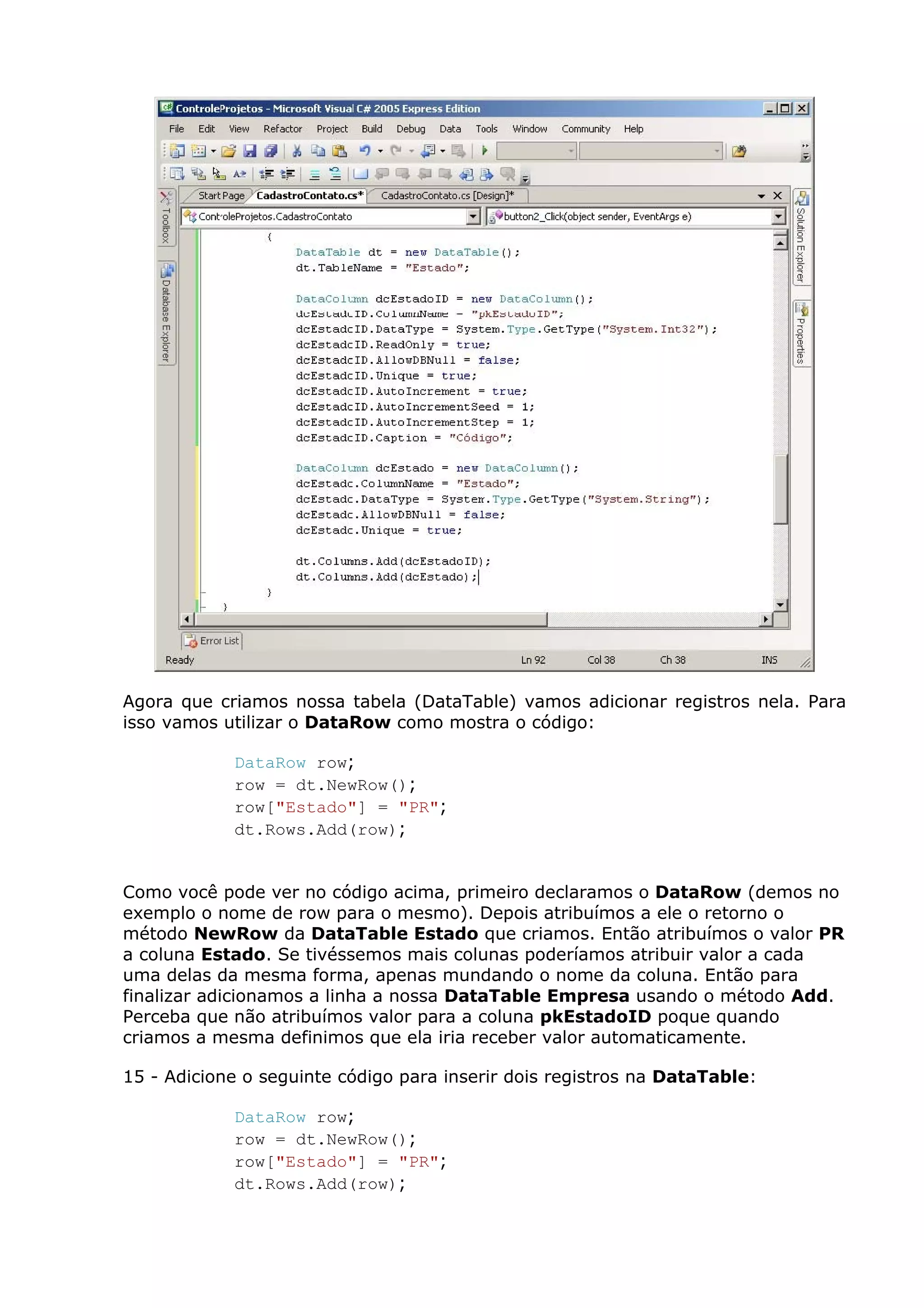 Agora que criamos nossa tabela (DataTable) vamos adicionar registros nela. Para
isso vamos utilizar o DataRow como mostra o código:
DataRow row;
row = dt.NewRow();
row["Estado"] = "PR";
dt.Rows.Add(row);
Como você pode ver no código acima, primeiro declaramos o DataRow (demos no
exemplo o nome de row para o mesmo). Depois atribuímos a ele o retorno o
método NewRow da DataTable Estado que criamos. Então atribuímos o valor PR
a coluna Estado. Se tivéssemos mais colunas poderíamos atribuir valor a cada
uma delas da mesma forma, apenas mundando o nome da coluna. Então para
finalizar adicionamos a linha a nossa DataTable Empresa usando o método Add.
Perceba que não atribuímos valor para a coluna pkEstadoID poque quando
criamos a mesma definimos que ela iria receber valor automaticamente.
15 - Adicione o seguinte código para inserir dois registros na DataTable:
DataRow row;
row = dt.NewRow();
row["Estado"] = "PR";
dt.Rows.Add(row);
 