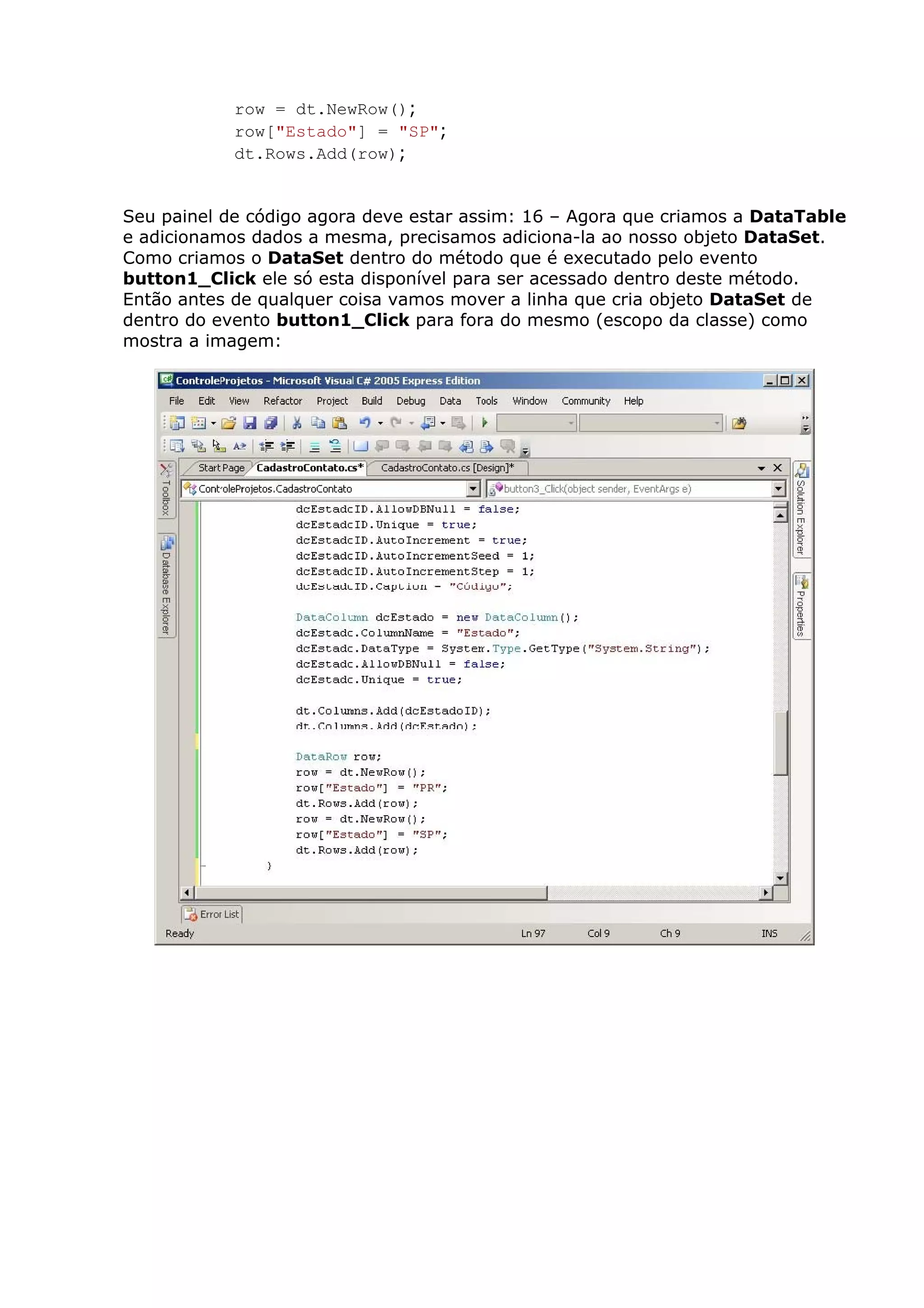 row = dt.NewRow();
row["Estado"] = "SP";
dt.Rows.Add(row);
Seu painel de código agora deve estar assim: 16 – Agora que criamos a DataTable
e adicionamos dados a mesma, precisamos adiciona-la ao nosso objeto DataSet.
Como criamos o DataSet dentro do método que é executado pelo evento
button1_Click ele só esta disponível para ser acessado dentro deste método.
Então antes de qualquer coisa vamos mover a linha que cria objeto DataSet de
dentro do evento button1_Click para fora do mesmo (escopo da classe) como
mostra a imagem:
 