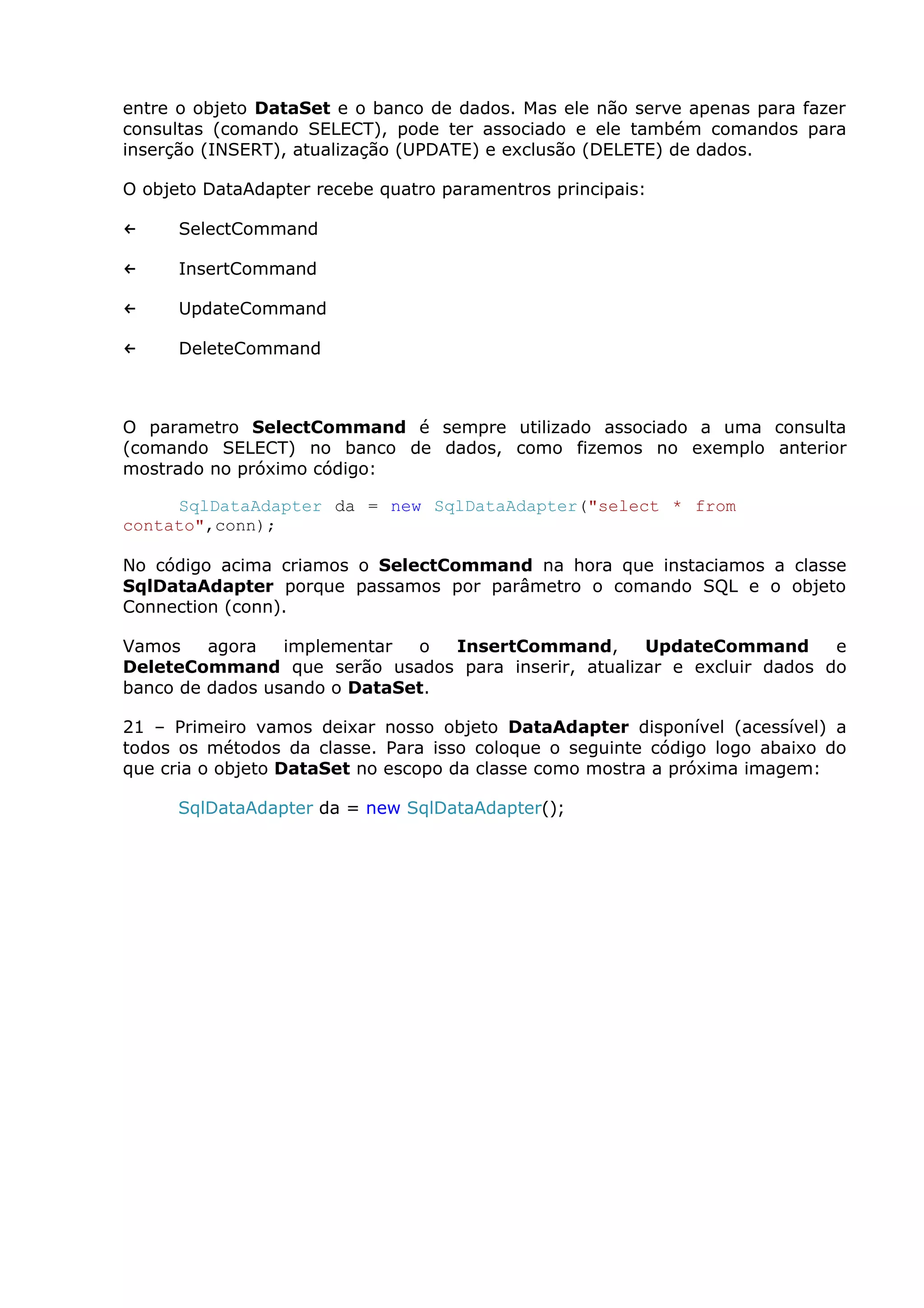 entre o objeto DataSet e o banco de dados. Mas ele não serve apenas para fazer
consultas (comando SELECT), pode ter associado e ele também comandos para
inserção (INSERT), atualização (UPDATE) e exclusão (DELETE) de dados.
O objeto DataAdapter recebe quatro paramentros principais:
← SelectCommand
← InsertCommand
← UpdateCommand
← DeleteCommand
O parametro SelectCommand é sempre utilizado associado a uma consulta
(comando SELECT) no banco de dados, como fizemos no exemplo anterior
mostrado no próximo código:
SqlDataAdapter da = new SqlDataAdapter("select * from
contato",conn);
No código acima criamos o SelectCommand na hora que instaciamos a classe
SqlDataAdapter porque passamos por parâmetro o comando SQL e o objeto
Connection (conn).
Vamos agora implementar o InsertCommand, UpdateCommand e
DeleteCommand que serão usados para inserir, atualizar e excluir dados do
banco de dados usando o DataSet.
21 – Primeiro vamos deixar nosso objeto DataAdapter disponível (acessível) a
todos os métodos da classe. Para isso coloque o seguinte código logo abaixo do
que cria o objeto DataSet no escopo da classe como mostra a próxima imagem:
SqlDataAdapter da = new SqlDataAdapter();
 