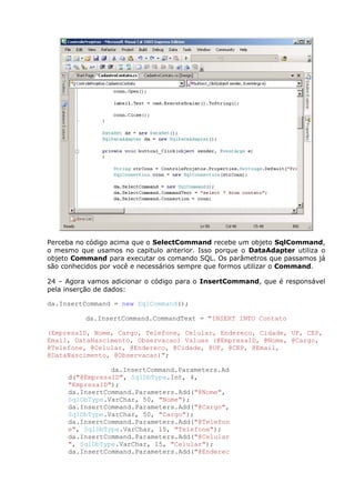 Perceba no código acima que o SelectCommand recebe um objeto SqlCommand,
o mesmo que usamos no capitulo anterior. Isso porque o DataAdapter utiliza o
objeto Command para executar os comando SQL. Os parâmetros que passamos já
são conhecidos por você e necessários sempre que formos utilizar o Command.
24 – Agora vamos adicionar o código para o InsertCommand, que é responsável
pela inserção de dados:
da.InsertCommand = new SqlCommand();
da.InsertCommand.CommandText = "INSERT INTO Contato
(EmpresaID, Nome, Cargo, Telefone, Celular, Endereco, Cidade, UF, CEP,
Email, DataNascimento, Observacao) Values (@EmpresaID, @Nome, @Cargo,
@Telefone, @Celular, @Endereco, @Cidade, @UF, @CEP, @Email,
@DataNascimento, @Observacao)";
da.InsertCommand.Parameters.Ad
d("@EmpresaID", SqlDbType.Int, 4,
"EmpresaID");
da.InsertCommand.Parameters.Add("@Nome",
SqlDbType.VarChar, 50, "Nome");
da.InsertCommand.Parameters.Add("@Cargo",
SqlDbType.VarChar, 50, "Cargo");
da.InsertCommand.Parameters.Add("@Telefon
e", SqlDbType.VarChar, 15, "Telefone");
da.InsertCommand.Parameters.Add("@Celular
", SqlDbType.VarChar, 15, "Celular");
da.InsertCommand.Parameters.Add("@Enderec
 