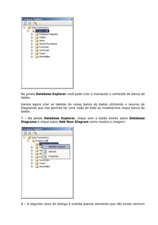 Na janela Database Explorer você pode criar e manipular o conteúdo do banco de
dados.
Vamos agora criar as tabelas do nosso banco de dados utilizando o recurso de
Diagramas que nos permite ter uma visão do todo ao modelarmos nosso banco de
dados.
7 – Na janela Database Explorer, clique com o botão direito sobre Database
Diagrams e clique sobre Add New Diagram como mostra a imagem:
8 – A seguinte caixa de dialogo é exibida apenas alertando que não existe nenhum
 