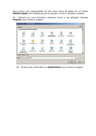 Agora temos uma representação de todo nosso banco de dados em um objeto
DataSet tipado com métodos que já nos ajudam a inserir e atualizar os dados.
35 – Adicione um novo formulário (Windows Form) a sua aplicação chamado
Projetos como mostra a imagem:
36 – Arraste para o formulário um dataGridView como mostra a imagem:
 
