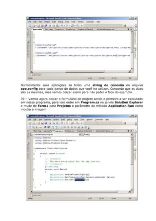 Normalmente suas aplicações só terão uma string de conexão no arquivo
app.config para cada banco de dados que você ira utilizar. Concordo que as duas
são as mesmas, mas vamos deixar assim para não peder o foco do exemplo.
39 – Vamos agora deixar o formulário de projeto sendo o primeiro a ser executado
em nosso programa, para isso entre em Program.cs na janela Solution Explorer
e mude de Form1 para Projetos o parâmetro do método Application.Run como
mostra a imagem:
 