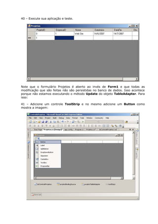 40 – Execute sua aplicação e teste.
Note que o formulário Projetos é aberto ao invés de Form1 e que todas as
modificação que são feitas não são persistidas no banco de dados. Isso acontece
porque não estamos executando o método Update do objeto TableAdapter. Para
isso:
41 – Adicione um controle ToolStrip e no mesmo adicione um Button como
mostra a imagem:
 
