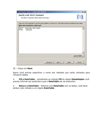 52 – Clique em Next.
Agora você precisa especificar o nome dos métodos que serão utilizados para
recuperar dados.
← Fill a DataTable – semelhante ao método Fill do objeto DataAdapter você
precisa informar por parâmetro qual o DataTable ele vai preencher.
← Return a DataTable – Retorna uma DataTable com os dados, você deve
atribuir este método a um objeto DataTable.
 