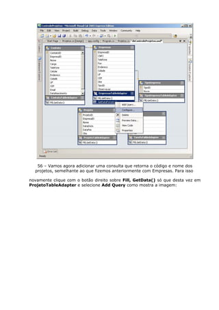 56 – Vamos agora adicionar uma consulta que retorna o código e nome dos
projetos, semelhante ao que fizemos anteriormente com Empresas. Para isso
novamente clique com o botão direito sobre Fill, GetData() só que desta vez em
ProjetoTableAdapter e selecione Add Query como mostra a imagem:
 