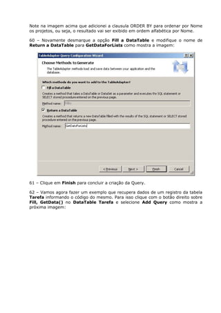 Note na imagem acima que adicionei a clausula ORDER BY para ordenar por Nome
os projetos, ou seja, o resultado vai ser exibido em ordem alfabética por Nome.
60 – Novamente desmarque a opção Fill a DataTable e modifique o nome de
Return a DataTable para GetDataForLists como mostra a imagem:
61 – Clique em Finish para concluir a criação da Query.
62 – Vamos agora fazer um exemplo que recupera dados de um registro da tabela
Tarefa informando o código do mesmo. Para isso clique com o botão direito sobre
Fill, GetData() no DataTable Tarefa e selecione Add Query como mostra a
próxima imagem:
 