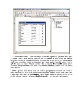 13 – Precisamos definir agora um campo como chave primaria (Primary Key) para
a nossa tabela. Este campo precisa ser obrigatório e não pode ter valores
repetidos. Ele serve como identificador único para a tabela, como um cpf para nós,
você pode encontrar varias pessoas com um nome igual, mas não com o mesmo
cpf. No caso da nossa tabela vamos setar a coluna EmpresaID como chave
primaria, mas poderia ser feito para a coluna CNPJ também, preferi criar um campo
novo porque
o CNPJ é grande e no nosso caso um texto o que poderia dificultar um pouco as
pesquisas que são facilitadas com números simples, do tipo inteiro, mas cada caso
é um caso. Para definir EmpresaID como chave primaria, clique com o botão
direito sobre a mesma e selecione Set Primary Key como mostra a imagem:
 