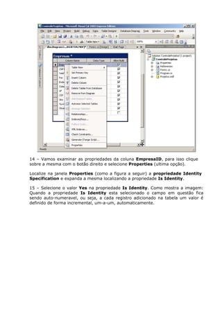 14 – Vamos examinar as propriedades da coluna EmpresaID, para isso clique
sobre a mesma com o botão direito e selecione Properties (ultima opção).
Localize na janela Properties (como a figura a seguir) a propriedade Identity
Specification e expanda a mesma localizando a propriedade Is Identity.
15 – Selecione o valor Yes na propriedade Is Identity. Como mostra a imagem:
Quando a propriedade Is Identity esta selecionado o campo em questão fica
sendo auto-numeravel, ou seja, a cada registro adicionado na tabela um valor é
definido de forma incremental, um-a-um, automaticamente.
 