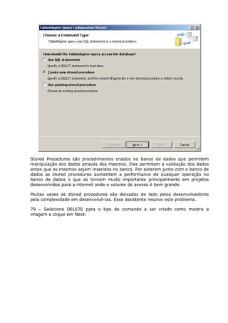Stored Procedures são procedimentos criados no banco de dados que permitem
manipulação dos dados através dos mesmos. Eles permitem a validação dos dados
antes que os mesmos sejam inseridos no banco. Por estarem junto com o banco de
dados as stored procedures aumentam a performance de qualquer operação no
banco de dados o que as tornam muito importante principalmente em projetos
desenvolvidos para a internet onde o volume de acesso é bem grande.
Muitas vezes as stored procedures são deixadas de lado pelos desenvolvedores
pela complexidade em desenvolvê-las. Esse assistente resolve este problema.
79 – Selecione DELETE para o tipo de comando a ser criado como mostra a
imagem e clique em Next:
 