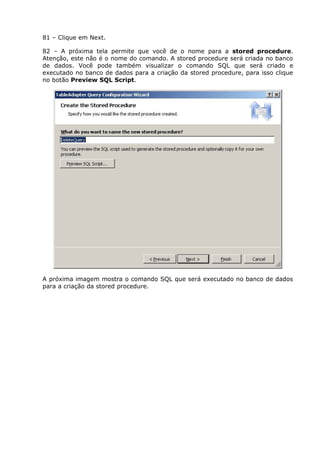 81 – Clique em Next.
82 – A próxima tela permite que você de o nome para a stored procedure.
Atenção, este não é o nome do comando. A stored procedure será criada no banco
de dados. Você pode também visualizar o comando SQL que será criado e
executado no banco de dados para a criação da stored procedure, para isso clique
no botão Preview SQL Script.
A próxima imagem mostra o comando SQL que será executado no banco de dados
para a criação da stored procedure.
 