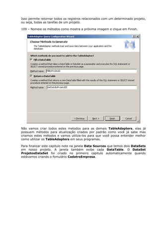 Isso permite retornar todos os registros relacionados com um determinado projeto,
ou seja, todas as tarefas de um projeto.
109 – Nomeie os métodos como mostra a próxima imagem e clique em Finish.
Não vamos criar todos estes metodos para as demais TableAdapters, elas já
possuem métodos para atualização criados por padrão como você já sabe mas
criamos estes métodos e vamos utiliza-los para que você possa entender melhor
como utilizar os TableAdapters em seus programas.
Para finalizar este capitulo note na janela Data Sources que temos dois DataSets
em nosso projeto. A janela também exibe cada DataTable. O DataSet
ProjetosDataSet foi criado no primeiro capitulo automaticamente quando
estávamos criando o fomulário CadatroEmpresa.
 