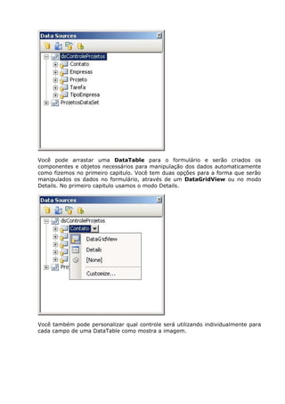 Você pode arrastar uma DataTable para o formulário e serão criados os
componentes e objetos necessários para manipulação dos dados automaticamente
como fizemos no primeiro capitulo. Você tem duas opções para a forma que serão
manipulados os dados no formulário, através de um DataGridView ou no modo
Details. No primeiro capitulo usamos o modo Details.
Você também pode personalizar qual controle será utilizando individualmente para
cada campo de uma DataTable como mostra a imagem.
 