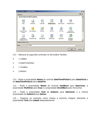 111 – Adicione os seguintes controles no formulário Tarefas:
← 1 ListBox
← 2 DateTimePicker
← 1 TextBox
← 2 Button
112 – Mude a propriedade Name do controle dateTimePicker1 para dataInicio e
do dateTimePicker2 para dataFim.
113 – Mude a propriedade Name do controle textBox1 para descricao, a
propriedade Multiline para true e a propriedade ScrollBars para Horizontal.
114 – Mude a propriedade Text do button1 para Adicionar e a mesma
propriedade do button2 para Salvar.
115 – Organize os controles como mostra a próxima imagem alterando a
propriedade Text dos Labels adequadamente:
 