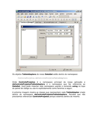 Os objetos TableAdapters do nosso DataSet estão dentro do namespace:
ControleProjetos.dsControleProjetosTableAdapters
Onde ControleProjetos é o namespace principal da nossa aplicação e
dsControleProjetosTableAdapters é o namespace que faz referencia ao
DataSet. Você pode importar este namespace usando o comando using no topo
do painel de código ou usa-lo explicidamente como faremos a seguir.
A próxima imagem mostra as classes que representam cada TableAdapter criado
dentro do namespace dsControleProjetosTableAdapters. Perceba que não
precisamos referenciar ControleProjetos porque estamos dentro do mesmo.
 
