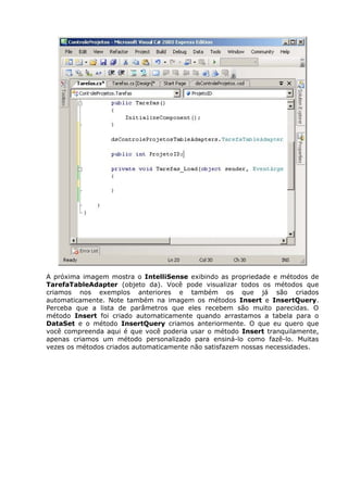 A próxima imagem mostra o IntelliSense exibindo as propriedade e métodos de
TarefaTableAdapter (objeto da). Você pode visualizar todos os métodos que
criamos nos exemplos anteriores e também os que já são criados
automaticamente. Note também na imagem os métodos Insert e InsertQuery.
Perceba que a lista de parâmetros que eles recebem são muito parecidas. O
método Insert foi criado automaticamente quando arrastamos a tabela para o
DataSet e o método InsertQuery criamos anteriormente. O que eu quero que
você compreenda aqui é que você poderia usar o método Insert tranquilamente,
apenas criamos um método personalizado para ensiná-lo como fazê-lo. Muitas
vezes os métodos criados automaticamente não satisfazem nossas necessidades.
 