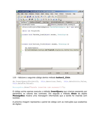119 – Adicione o seguinte código dentro método button2_Click:
da.InsertQuery(ProjetoID, this.descricao.Text, this.dataInicio.Value,
this.dataFim.Value);
MessageBox.Show("Tarefa inserida com sucesso!!!");
O código acima apenas executa o método InsertQuery que criamos passando por
parametro os valores dos controles. Em seguida o método Show do objeto
MessageBox mostra uma mensagem informando que a tarefa foi inserida com
sucesso.
A próxima imagem representa o painel de código com as instruções que acabamos
de digitar:
 