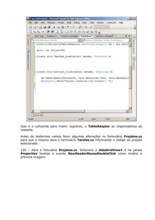 Isso é o suficiente para inserir registros, o TableAdapter se responsabiliza do
restante.
Antes de testarmos vamos fazer algumas alterações no formulário Projetos.cs
para que o mesmo abra o formulário Tarefas.cs informando o código do projeto
selecionado.
120 – Abra o fomulário Projetos.cs. Selecione o dataGridView1 e na janela
Properties localize o evento RowHeaderMouseDoubleClick como mostra a
próxima imagem:
 