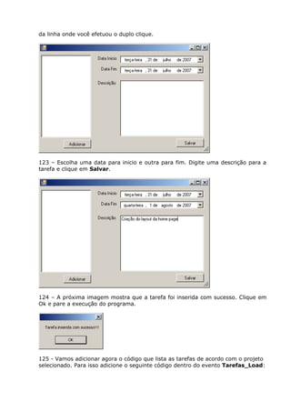 da linha onde você efetuou o duplo clique.
123 – Escolha uma data para inicio e outra para fim. Digite uma descrição para a
tarefa e clique em Salvar.
124 – A próxima imagem mostra que a tarefa foi inserida com sucesso. Clique em
Ok e pare a execução do programa.
125 - Vamos adicionar agora o código que lista as tarefas de acordo com o projeto
selecionado. Para isso adicione o seguinte código dentro do evento Tarefas_Load:
 