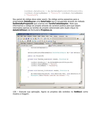 listBox1.DataSource = da.GetDataByProjetoID(ProjetoID);
listBox1.DisplayMember = "Inicio"; listBox1.ValueMember
= "TarefaID";
Seu painel de código deve estar assim: No código acima passamos para a
propriedade DataSource uma DataTable que é recuperada através do método
GetDataByProjetoID que criamos em TarefaTableAdapter. Note que
informamos o código do projeto através da variável publica para que sejam
retornados apenas as tarefas do projeto selecionado pelo duplo clique no
dataGridView1 do formulário Projetos.cs.
126 – Execute sua aplicação. Agora os projetos são exibidos no listBox1 como
mostra a imagem:
 