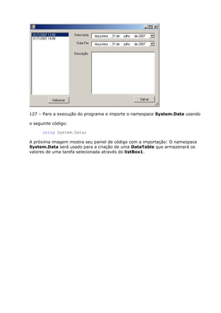 127 – Pare a execução do programa e importe o namespace System.Data usando
o seguinte código:
using System.Data;
A próxima imagem mostra seu painel de código com a importação: O namespace
System.Data será usado para a criação de uma DataTable que armazenará os
valores de uma tarefa selecionada através do listBox1.
 