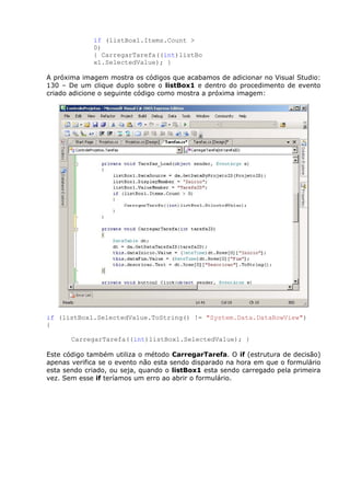 if (listBox1.Items.Count >
0)
{ CarregarTarefa((int)listBo
x1.SelectedValue); }
A próxima imagem mostra os códigos que acabamos de adicionar no Visual Studio:
130 – De um clique duplo sobre o listBox1 e dentro do procedimento de evento
criado adicione o seguinte código como mostra a próxima imagem:
if (listBox1.SelectedValue.ToString() != "System.Data.DataRowView")
{
CarregarTarefa((int)listBox1.SelectedValue); }
Este código também utiliza o método CarregarTarefa. O if (estrutura de decisão)
apenas verifica se o evento não esta sendo disparado na hora em que o formulário
esta sendo criado, ou seja, quando o listBox1 esta sendo carregado pela primeira
vez. Sem esse if teríamos um erro ao abrir o formulário.
 