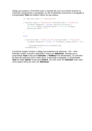 código que prepara o formulário para a inserção de uma nova tarefa zerando os
controles e bloqueando a navegação, se não é habilitada novamente à navegação e
a propriedade Text dos botões voltam ao que estava.
if (button1.Text == "Adicionar")
{ button1.Text = "Cancelar"; button2.Text = "Inserir";
listBox1.Enabled = false; dataInicio.Value =
DateTime.Today; dataFim.Value = DateTime.Today;
descricao.Text = "";
}
else
{ button1.Text = "Adicionar"; button2.Text = "Salvar";
listBox1.Enabled = true; if (listBox1.Items.Count > 0) {
CarregarTarefa((int)listBox1.Sel
ectedValue); } }
A próxima imagem mostra o código que acabamos de adicionar: 134 – Para
entender melhor execute a aplicação e clique em Adicionar. Perceba que a
propriedade Text muda para Cancelar, o listBox1 fica desabilitado, os controles
de data são definidos para a data atual, a descrição é apagada e a propriedade
Text do botão Salvar muda para Inserir. Se você clicar em Cancelar tudo volta
como estava antes de clicar em Adicionar.
 